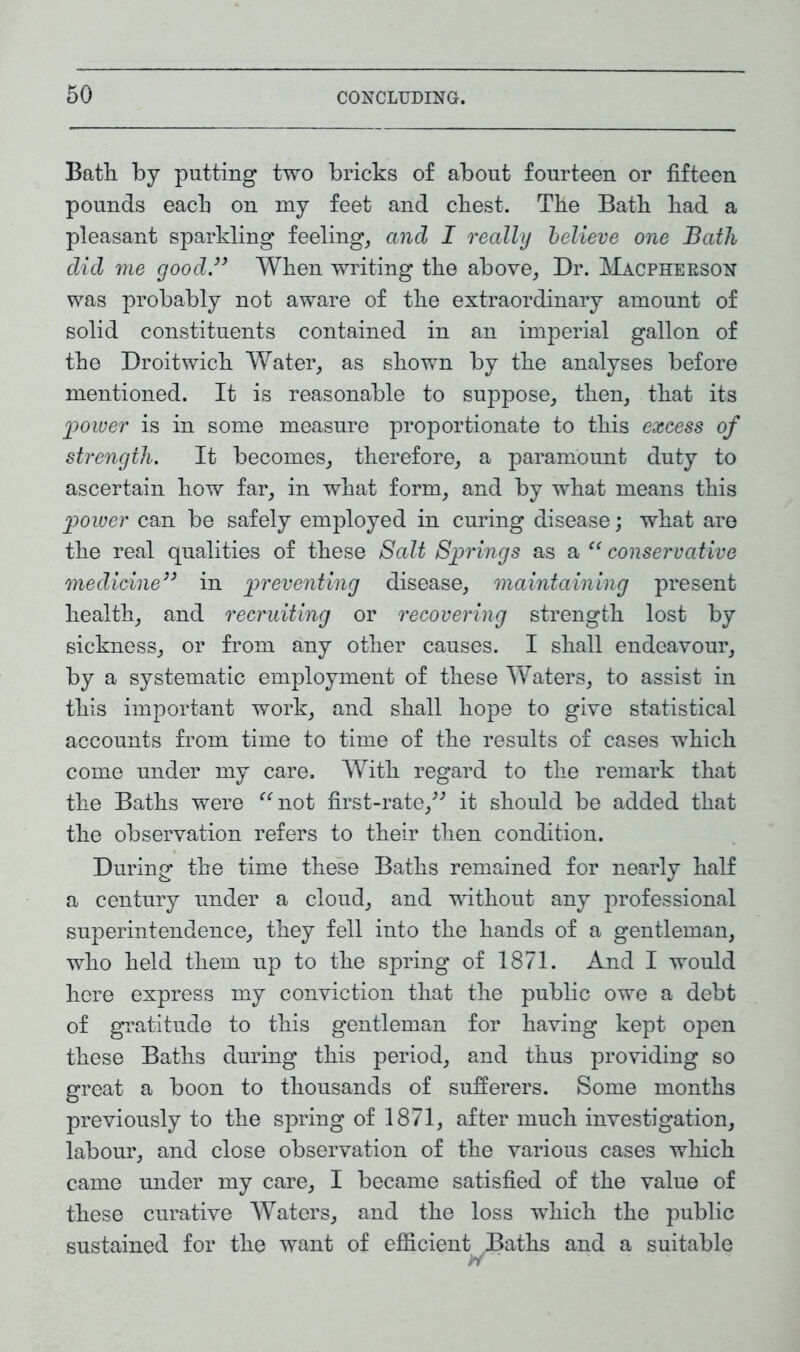 Bath by putting two bricks of about fourteen or fifteen pounds each on my feet and chest. The Bath had a pleasant sparkling feeling, and I really believe one Batli did me good.33 When writing the above, Dr. Macpherson was probably not aware of the extraordinary amount of solid constituents contained in an imperial gallon of the Droitwich Water, as shown by the analyses before mentioned. It is reasonable to suppose, then, that its 'power is in some measure proportionate to this excess of strength. It becomes, therefore, a paramount duty to ascertain how far, in what form, and by what means this power can be safely employed in curing disease; what are the real qualities of these Salt Springs as a “ conservative medicine33 in preventing disease, maintaining present health, and recruiting or recovering strength lost by sickness, or from any other causes. I shall endeavour, by a systematic employment of these Waters, to assist in this important work, and shall hope to give statistical accounts from time to time of the results of cases which come under my care. With regard to the remark that the Baths were “not first-rate,” it should be added that the observation refers to their then condition. During the time these Baths remained for nearly half a century under a cloud, and without any professional superintendence, they fell into the hands of a gentleman, who held them up to the spring of 1871. And I would here express my conviction that the public owe a debt of gratitude to this gentleman for having kept open these Baths during this period, and thus providing so great a boon to thousands of sufferers. Some months previously to the spring of 1871, after much investigation, labour, and close observation of the various cases which came under my care, I became satisfied of the value of these curative Waters, and the loss which the public sustained for the want of efficient Baths and a suitable >Y