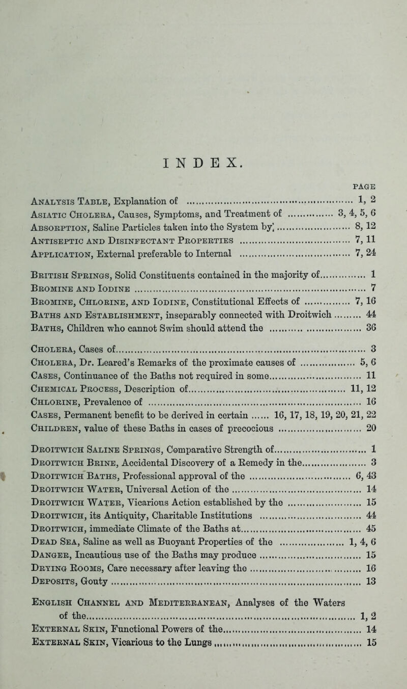 INDEX. PAGE Analysis Table, Explanation of 1} 2 Asiatic Cholera, Causes, Symptoms, and Treatment of 3, 4, 5, 6 Absorption, Saline Particles taken into the System by] 8, 12 Antiseptic and Disinfectant Properties 7,11 Application, External preferable to Internal 7, 24 British Springs, Solid Constituents contained in the majority of 1 Bromine and Iodine 7 Bromine, Chlorine, and Iodine, Constitutional Effects of 7, 16 Baths and Establishment, inseparably connected with Droitwich 44 Baths, Children who cannot Swim should attend the 36 Cholera, Cases of 3 Cholera, Dr. Leared’s Remarks of the proximate causes of 5, 6 Cases, Continuance of the Baths not required in some 11 Chemical Process, Description of 11, 12 Chlorine, Prevalence of 16 Cases, Permanent benefit to be derived in certain 16,17, 18, 19, 20, 21, 22 Children, value of these Baths in cases of precocious 20 Droitwich Saline Springs, Comparative Strength of 1 Droitwich Brine, Accidental Discovery of a Remedy in the 3 Droitwich Baths, Professional approval of the 6, 43 Droitwich Water, Universal Action of the 14 Droitwich Water, Vicarious Action established by the 15 Droitwich, its Antiquity, Charitable Institutions 44 Droitwich, immediate Climate of the Baths at 45 Dead Sea, Saline as well as Buoyant Properties of the 1, 4, 6 Danger, Incautious use of the Baths may produce 15 Drying Rooms, Care necessary after leaving the 16 Deposits, Gouty 13 English Channel and Mediterranean, Analyses of the Waters of the 1, 2 External Skin, Functional Powers of the 14 External Skin, Vicarious to the Lungs 15