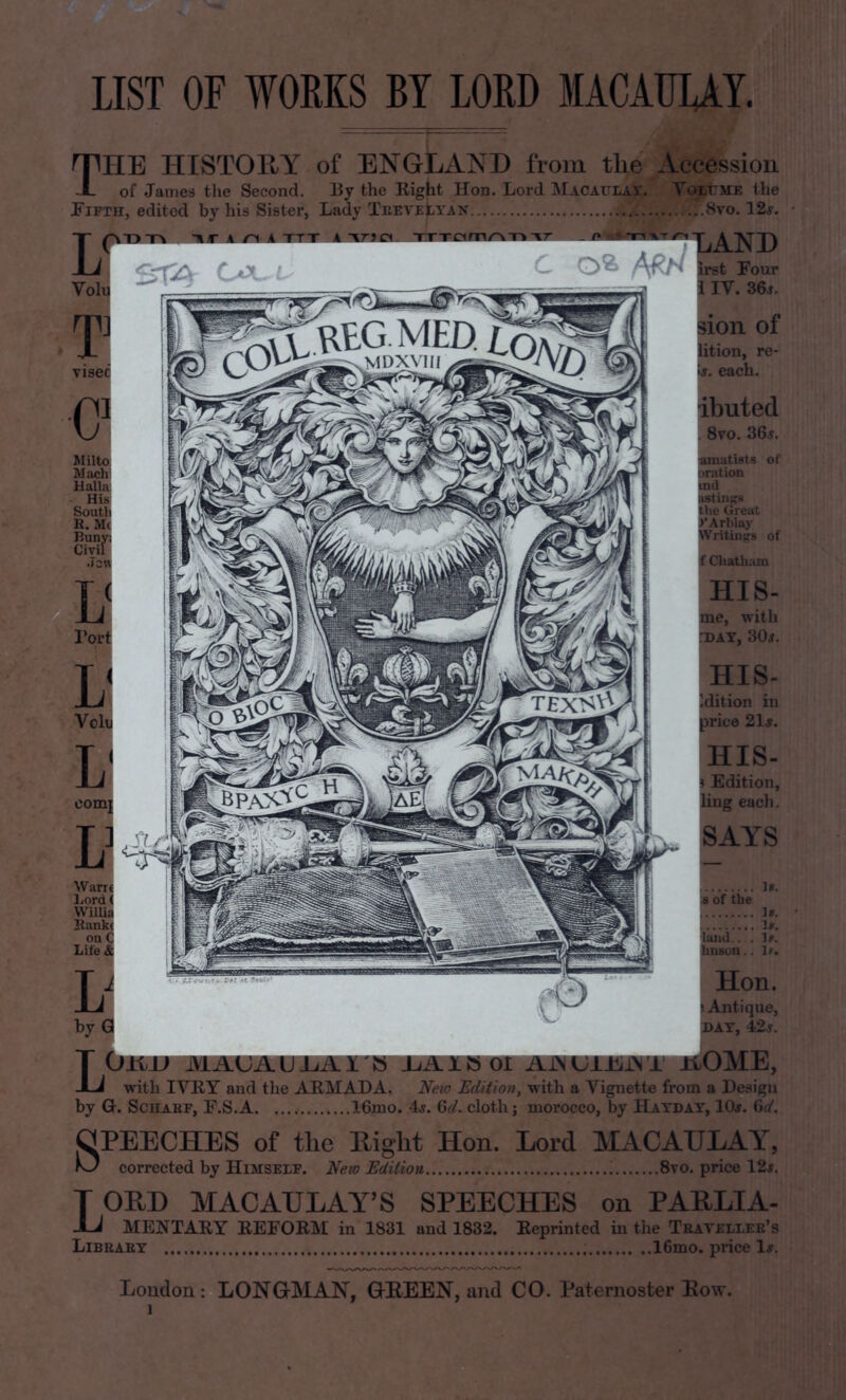 LIST OF WORKS BY LORD MACAULAY. The histoE/Y of England from the Acce^on of Janies tlxe Second. By the Eight Hon. Lord Macatllay. Yo^ratE the Fifth, edited by his Sister, Lady Thevettan ..^J^o. 12s. Miltoj lyiachl HalM hS Soutli K. llunyj Civil Joi TEX^^ Bank! on I Lite a LAND frst Four I lY. 36j. sioii of ^oa, re- ft. each. ibuted 8vo. 36.y. affits or ration nit' tlreat Aiuiav of ^liafli; HIS- Bie, with fDAY, 30^. Veil HIS- on in 3 21j. HIS- Edition, each. PAYS M. idT the l& Ife lana,. . Ir. tmson.. tf. Hon. ! Airtiq w, by 0 ^AY, 4:^ T OUJJ MAUAUIjAI'H J-u3lXB -Li with lYEY and tlie AEMADA. New NdSio7i, with a Vigi^te from a Design by G. ScHAEF, F.S.A 16mo. 4j. 6a'. cloth; morocco, by Hatdat, 10#. 6</. SPEECHES of tlie Right Hon. Lord MACAULAY, KJ corrected by Himself. Neio Edition 8vo. price I2sz T ORD MACAULAY’S SPEECHES on PARLIA- JLi MENTAEY EEFORM in 1831 and 1832. Reprinted in the Trai ellee’s Libeaet 16mo. price 1#. Loudon: LONGMAN, GREEN, and CO. Paternoster Row.