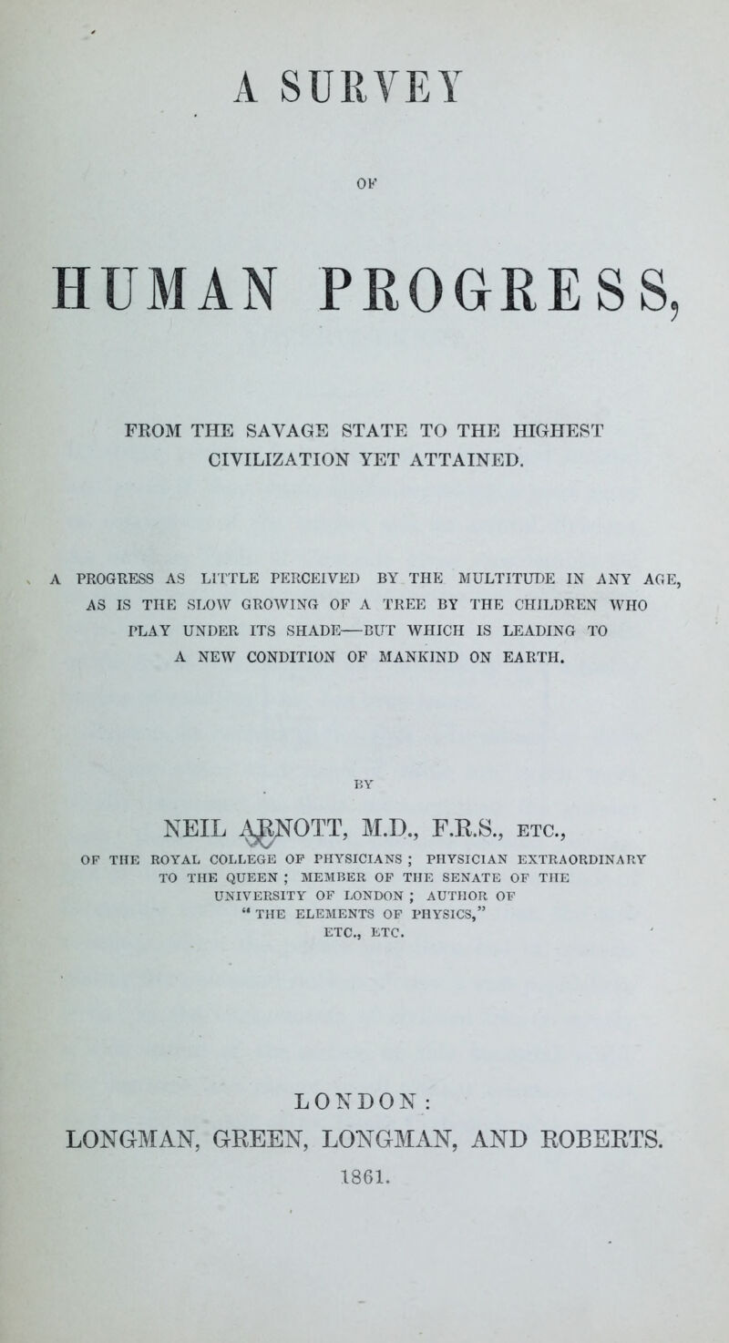 A SURVEY OK HUMAN PROGRESS, FROM THE SAVAGE STATE TO THE HIGHEST CIVILIZATION YET ATTAINED. A PROGRESS AS LITTLE PERCEIVED BY THE MULTITUDE IN ANY AGE, AS IS THE SLOW GROWING OF A TREE BY THE CHILDREN WHO PLAY UNDER ITS SHADE—BUT WHICH IS LEADING TO A NEW CONDITION OF MANKIND ON EARTH. NEIL ^NOTT, M.D., F.K.S., etc., OP THE ROYAL COLLEGE OP PHYSICIANS ; PHYSICIAN EXTRAORDINARY TO THE QUEEN ; MEMBER OF THE SENATE OF THE UNIVERSITY OF LONDON ; AUTHOR OF “ THE ELEMENTS OF PHYSICS,” ETC., ETC. LONDON: LONGMAN, GREEN, LONGMAN, AND ROBERTS. 1861.