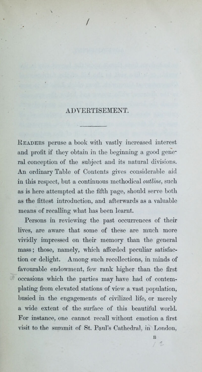 ADVERTISEMENT. Readers peruse a book with vastly increased interest and profit if tliey obtain in the beginning a good gene- ral conception of the subject and its natural divisions. An ordinary Table of Contents gives considerable aid in this respect, but a continuous methodical outline, such as is here attempted at the fifth page, should serve both as the fittest introduction, and afterwards as a valuable means of recalling what has been learnt. Persons in reviewing the past occurrences of their lives, are aware that some of these are much more vividly impressed on then’ memory than the general mass; those, namely, which afforded peculiar satisfac- tion or delight. Among such recollections, in minds of favourable endowment, few rank liigher than the first occasions which the parties may have had of contem- plating from elevated stations of view a vast population, busied in the engagements of civilized life, or merely a vide extent of the surface of this beautiful world. For instance, one cannot recall without emotion a first visit to the summit of St. Paul’s Cathedi’al, in London, B