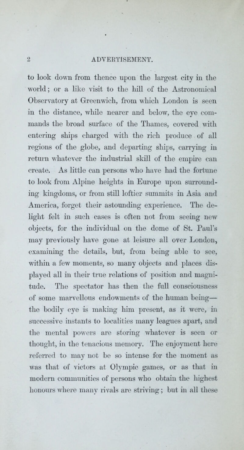to look down from thence upon the largest city in the world; or a like visit to the liill of the Astronomical Observatory at Greenwich, from which London is seen in the distance, while nearer and below, the eye com- mands the broad surface of the Thames, covered with entering ships charged with the rich produce of all regions of the globe, and departing ships, carrying in return whatever the industrial skill of the empme can create. As little can persons who have had the fortune to look from Alpine heights in Europe upon surround- ing kingdoms, or from still loftier summits in Asia and America, forget their astounding experience. The de- light felt in such cases is often not from seeing new objects, for the individual on the dome of St. Paul’s may previously have gone at leisure all over London, examining the details, but, from being able to see, witliin a few moments, so many objects and places dis- played all in their true relations of position and magni- tude. The spectator has then the full consciousness of some marvellous endowments of the human being— the bodily eye is making him present, as it were, in successive instants to localities many leagues apart, and the mental powers are storing whatever is seen or thought, in the tenacious memory. The enjoyment here referred to may not be so intense for the moment as was that of victors at Olympic games, or as that in modern communities of persons who obtain the highest honours where many rivals are striving; but in all these