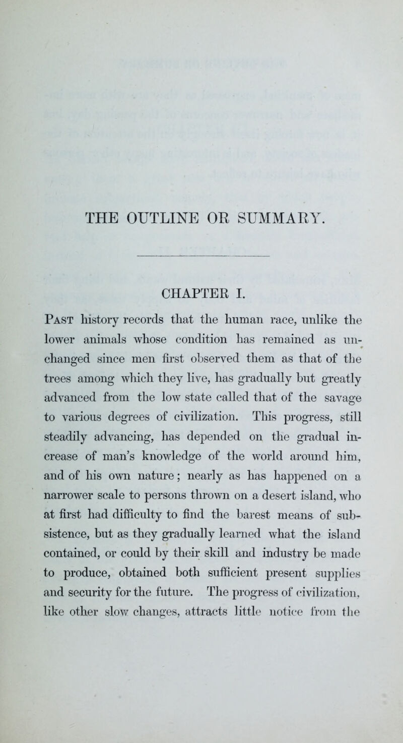 THE OUTLINE OR SUMMARY. CHAPTER I. Past history records that the human race, unlike the lower animals whose condition has remained as un- changed since men first observed them as that of the trees among which they live, has gradually but greatly advanced from the low state called that of the savage to various degrees of civilization. This progress, still steadily advancing, has depended on the gradual in- crease of man’s knowledge of the world around him, and of his own nature; nearly as has happened on a narrower scale to persons thrown on a desert island, who at first had difficulty to find the barest means- of sub- sistence, but as they gradually learned what the island contained, or could by their skill and industry be made to produce, obtained both sufficient present supplies and security for the future. The progress of civilization, like other slow changes, attracts little notice from the