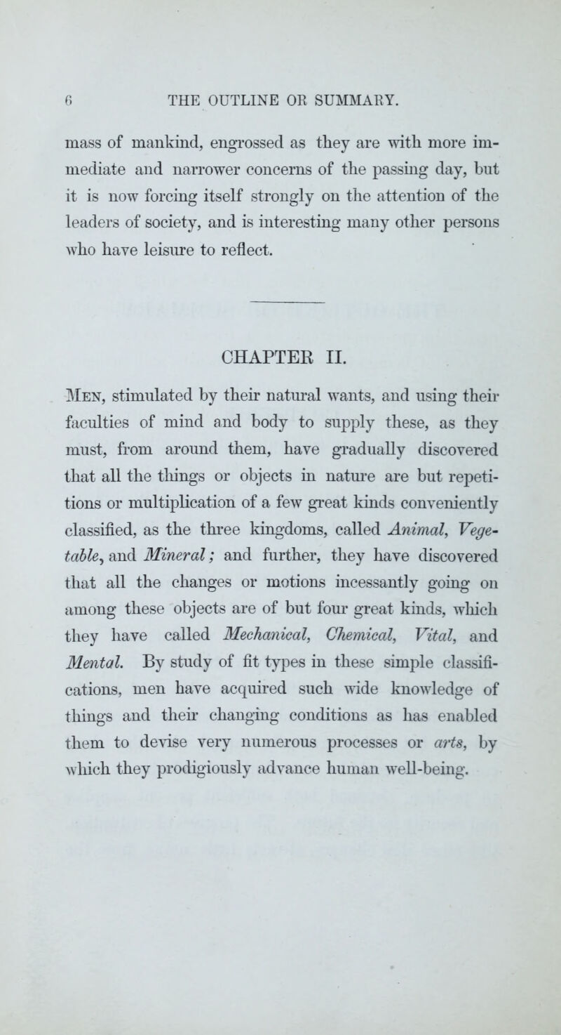 mass of mankind, engrossed as they are with more im- mediate and narrower concerns of the passing day, but it is now forcing itself strongly on the attention of the leaders of society, and is interesting many other persons who have leisure to reflect. CHAPTER II. 3Ien, stimulated by their natural wants, and using their faculties of mind and body to supply these, as they must, from around them, have gradually discovered that all the tilings or objects in natm*e are but repeti- tions or multiplication of a few great kinds conveniently classified, as the thi'ee kingdoms, called Animal^ Vege- table^ and Mineral; and further, they have discovered that all the changes or motions incessantly going on among these objects are of but fom* great kinds, wliicli they have called Mechanical, Chemical, Vital, and Mental. By study of fit types in these simple classifi- cations, men have acquired such wide knowledge of things and then- changing conditions as has enabled them to deHse very numerous processes or arts, by which they prodigiously advance human well-being.