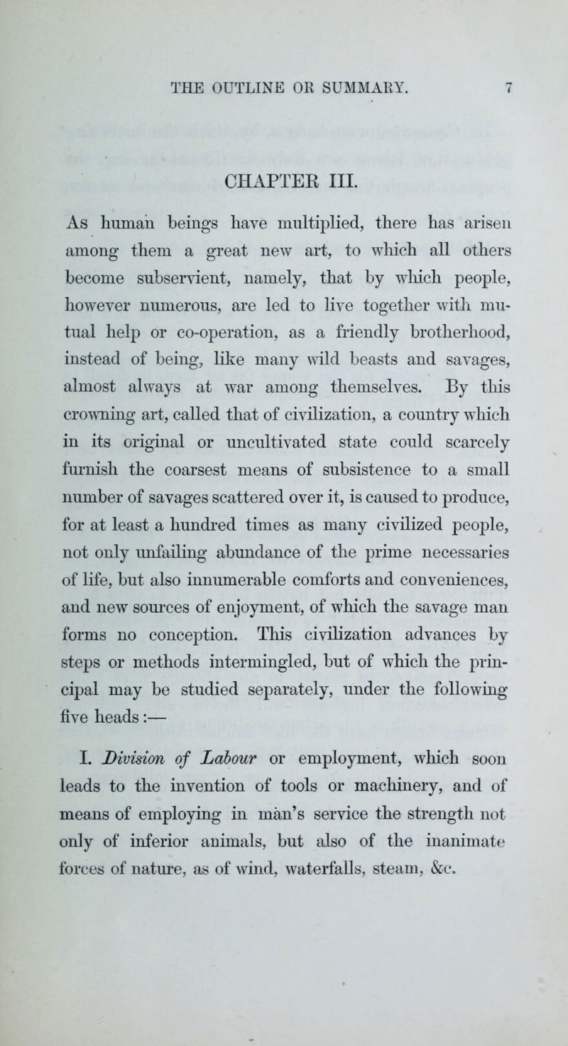 CHAPTEK III. As human beings have multiplied, there has arisen among them a great new art, to which all others become subservient, namely, that by wliich people, however numerous, are led to live together with mu- tual help or co-operation, as a friendly brotherhood, instead of being, like many wild beasts and savages, almost always at war among themselves. By tliis crowning art, called that of civilization, a country which in its original or uncultivated state could scarcely furnish the coarsest means of subsistence to a small number of savages scattered over it, is caused to produce, for at least a hundred times as many civilized people, not only unfailing abundance of the prime necessaries of life, but also innumerable comforts and conveniences, and new som*ces of enjoyment, of which the savage man forms no conception. This civilization advances by steps or methods intermingled, but of which the prin- cipal may be studied separately, under the following five heads:— I. Division of Labour or employment, which soon leads to the invention of tools or machinery, and of means of employing in man’s service the strength not only of inferior animals, but also of the inanimate forces of nature, as of wind, waterfalls, steam, &c.