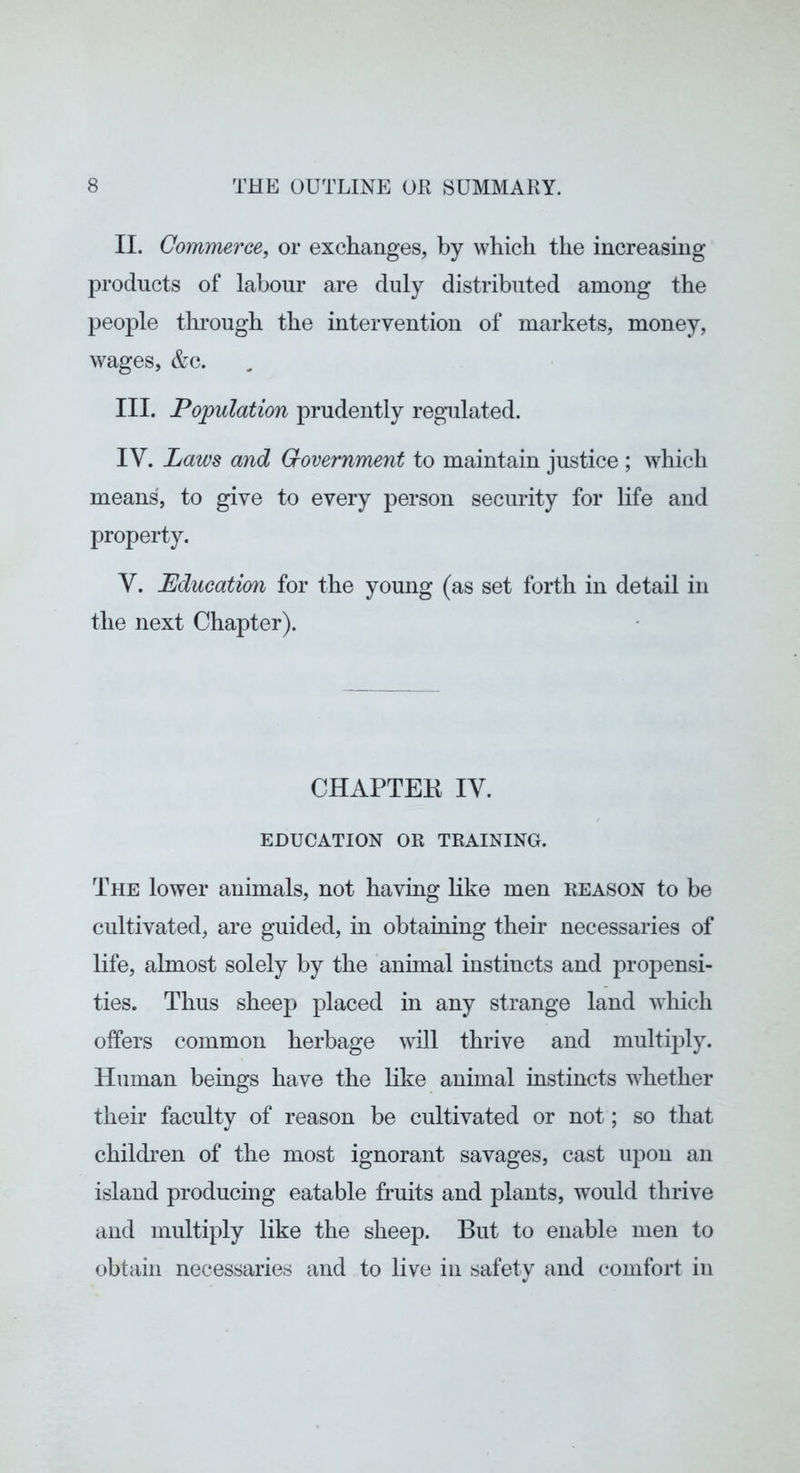 II. Commerce, or exchanges, by which the increasing products of labour are duly distributed among the people through the intervention of markets, money, wages, &c. III. Population prudently regulated. IV. Laws and Government to maintain justice ; which means, to give to every person security for life and property. V. Education for the young (as set forth in detail in the next Chapter). CHAPTEK IV. EDUCATION OR TRAINING. The lower animals, not having like men reason to be cultivated, are guided, in obtaining their necessaries of life, almost solely by the animal instincts and propensi- ties. Thus sheep placed in any strange land which offers common herbage will thrive and multiply. Human beings have the like animal instincts whether their faculty of reason be cultivated or not; so that children of the most ignorant savages, cast upon an island producing eatable fruits and plants, would thrive and multiply like the sheep. But to enable men to obtain necessaries and to live in safety and comfort in