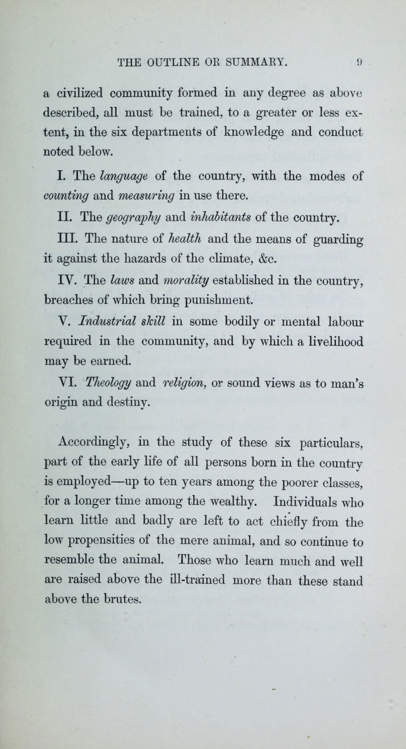 a civilized community formed in any degree as above described, all must be trained, to a greater or less ex- tent, in the six departments of knowledge and conduct noted below. I. The language of the country, with the modes of counting and measuring in use there. II. The geography and inhabitants of the country. III. The nature of health and the means of guarding it against the hazards of the climate, &c. IV. The laws and morality established in the country, breaches of which bring punishment. V. Industrial shill in some bodily or mental labour required in the community, and by which a livelihood may be earned. VI. Theology and religion, or sound views as to man's origin and destiny. Accordingly, in the study of these six particulars, part of the early life of all persons born in the country is employed—up to ten years among the poorer classes, for a longer time among the wealthy. Individuals who learn little and badly are left to act chiefly from the low propensities of the mere animal, and so continue to resemble the animal. Those who learn much and well are raised above the ill-trained more than these stand above the brutes.