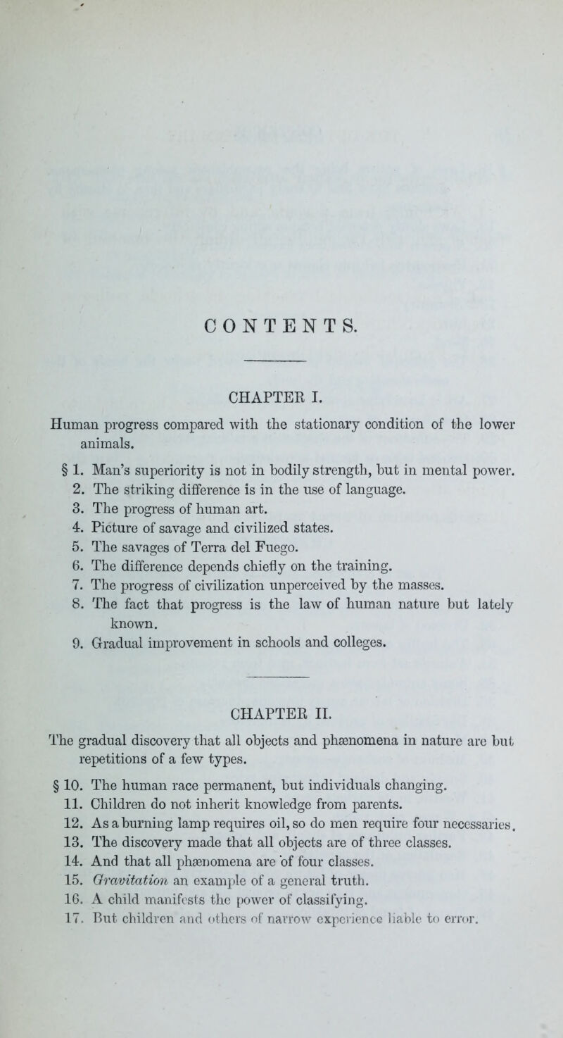 CONTENTS. CHAPTER I. Human progress compared with the stationary condition of the lower animals, § 1. Man’s superiority is not in bodily strength, but in mental power. 2. The striking difference is in the use of language. 3. The progress of human art. 4. Picture of savage and civilized states. 5. The savages of Terra del Fuego. 6. The difference depends chiefly on the training. 7. The progress of civilization unperceived by the masses. 8. The fact that progress is the law of human nature but lately known. 9. Gradual improvement in schools and colleges. CHAPTER II. The gradual discovery that all objects and phsenomena in nature are but repetitions of a few types. § 10. The human race permanent, but individuals changing. 11. Children do not inherit knowledge from parents. 12. As a burning lamp requires oil, so do men require four necessaries. 13. The discovery made that all objects are of three classes. 14. And that all pliEenomena are of four classes. 15. Oravitation an exam])le of a general truth. 16. A child manifests the power of classifying. 17. Rut children and others of narrow experience liable to error.