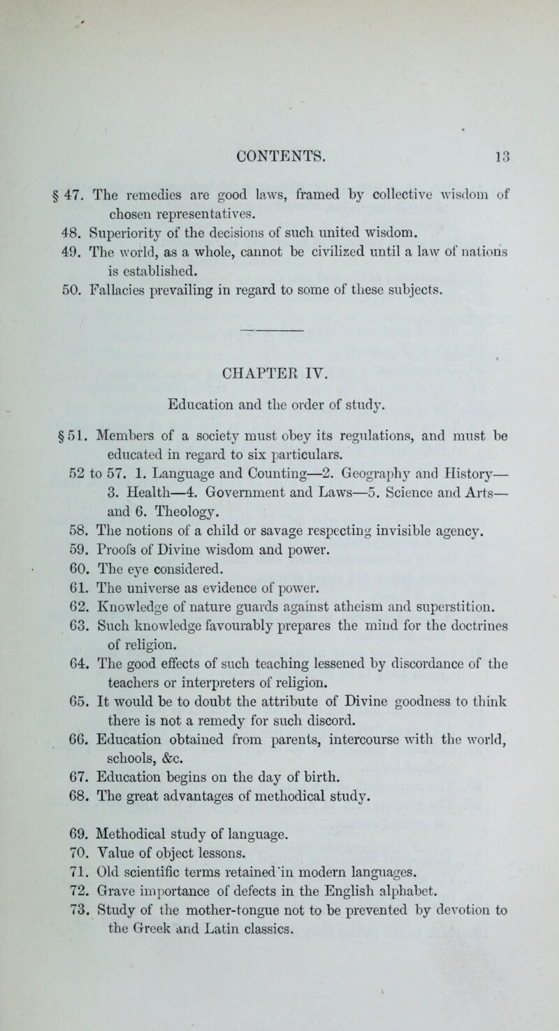 § 47. The remedies are good laws, framed by collective Avisdom of chosen representatives. 48. Superiority of the decisions of such united wisdom. 49. The world, as a whole, cannot he civilized until a law of nation's is established. 50. Fallacies prevailing in regard to some of these subjects. CHAPTER IV. Education and the order of study. §51. Members of a society must obey its regulations, and must be educated in regard to six particulars. 52 to 57. 1. Language and Counting—2. Geography and History— 3. Health—4. Government and Laws—5. Science and Arts— and 6. Theology. 58. The notions of a child or savage respecting invisible agency. 59. Proofs of Divine wisdom and power. 60. The eye considered. 61. The universe as evidence of power. 62. Knowledge of nature guards against atheism and superstition. 63. Such knowledge favourably prepares the mind for the doctrines of religion. 64. The good effects of such teaching lessened by discordance of the teachers or interpreters of religion. 65. It would be to doubt the attribute of Divine goodness to think there is not a remedy for such discord. 66. Education obtained from parents, intercourse with the world, schools, &c. 67. Education begins on the day of birth. 68. The great advantages of methodical study. 69. Methodical study of language. 70. Value of object lessons. 71. Old scientific terms retained’in modern languages. 72. Grave importance of defects in the English alphabet. 73. Study of the mother-tongue not to be prevented by devotion to the Greek and Latin classics.