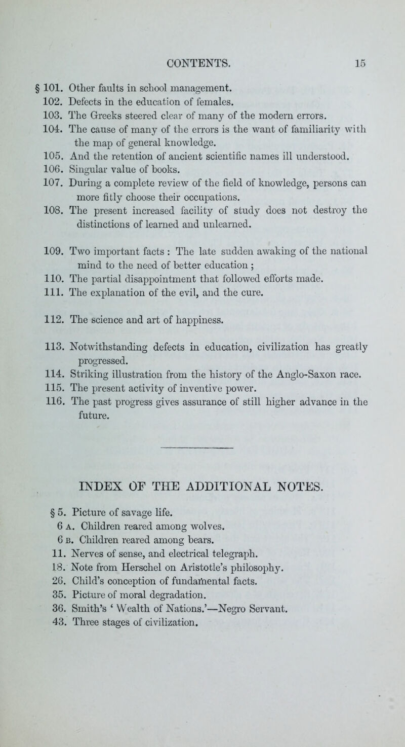§ 101. Other faults in school management. 102. Defects in the education of females. 103. The Greeks steered clear of many of the modern errors. 104. The cause of many of the errors is the want of familiarity with the map of general knowledge. 105. And the retention of ancient scientific names ill understood. 106. Singular value of hooks. 107. During a complete review of the field of knowledge, persons can more fitly choose their occupations. 108. The present increased facility of study does not destroy the distinctions of learned and unlearned. 109. Two important facts : The late sudden awaking of the national mind to the need of better education ; 110. The partial disappointment that followed efforts made. 111. The explanation of the evil, and the cure. 112. The science and art of happiness. 113. Notwithstanding defects in education, civilization has greatly progressed. 114. Striking illustration from the history of the Anglo-Saxon race. 115. The present activity of inventive power. 116. The past progress gives assurance of still higher advance in the future. INDEX OF THE ADDITIONAL NOTES. § 5. Picture of savage life. 6 A. Children reared among wolves. 6 B. Children reared among hears. 11. Nerves of sense, and electrical telegraph. 18. Note from Herschel on Aristotle’s philosophy. 26. Child’s conception of fundaihental facts. 35. Picture of moral degradation. 36. Smith’s ‘ Wealth of Nations.’—Negro Servant. 43. Three stages of civilization.