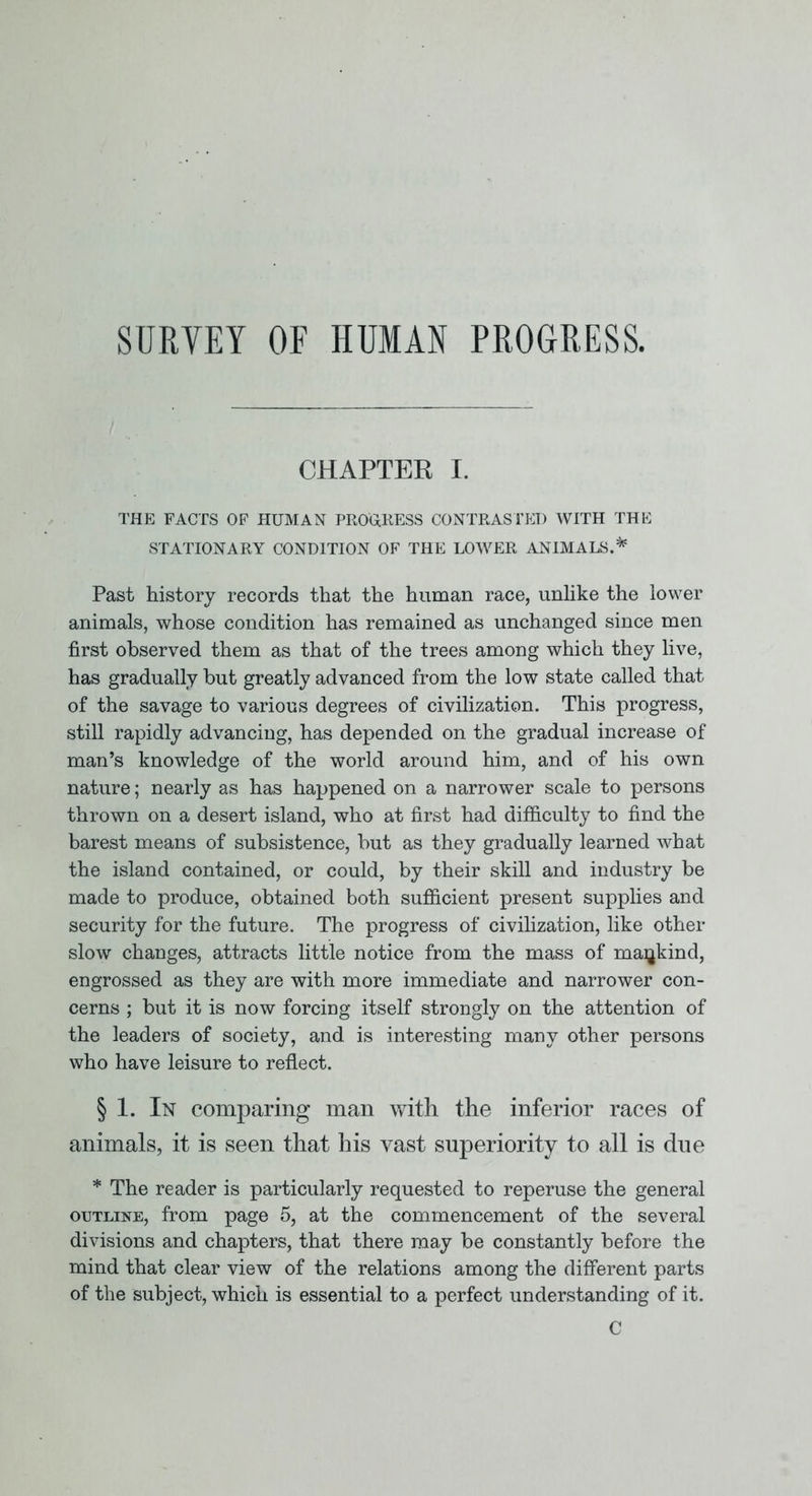 SURVEY OF HUMAN PROGRESS. CHAPTER I. THE FACTS OF HUMAN PROUKESS CONTRASTED WITH THE STATIONARY CONDITION OF THE LOWER ANIMALS.^ Past history records that the human race, unlike the lower animals, whose condition has remained as unchanged since men first observed them as that of the trees among which they live, has gradually but greatly advanced from the low state called that of the savage to various degrees of civilization. This progress, still rapidly advancing, has depended on the gradual increase of man’s knowledge of the world around him, and of his own nature; nearly as has happened on a narrower scale to persons thrown on a desert island, who at first had difficulty to find the barest means of subsistence, but as they gradually learned what the island contained, or could, by their skill and industry be made to produce, obtained both sufficient present supplies and security for the future. The progress of civilization, like otPier slow changes, attracts little notice from the mass of mankind, engrossed as they are with more immediate and narrower con- cerns ; but it is now forcing itself strongly on the attention of the leaders of society, and is interesting many other persons who have leisure to reflect. § 1. In comparing man with the inferior races of animals, it is seen that his vast superiority to all is due * The reader is particularly requested to reperuse the general OUTLINE, from page 5, at the commencement of the several divisions and chapters, that there may be constantly before the mind that clear view of the relations among the different parts of the subject, which is essential to a perfect understanding of it. C
