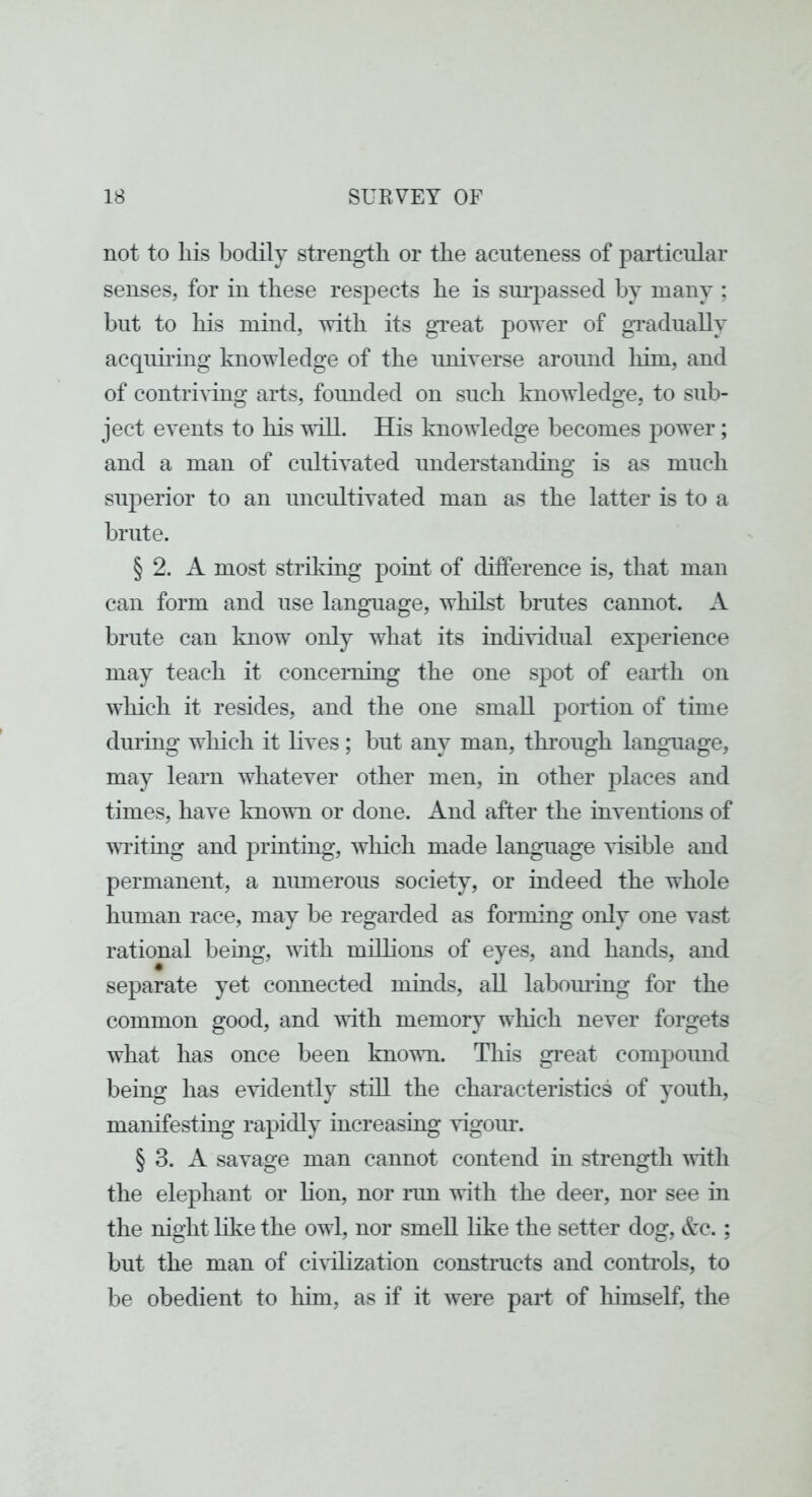 not to liis bodily strength or the acuteness of particular senses, for in these respects he is sui’passed by many ; but to his mind, with its gi'eat power of gTadually acquh’ing knowledge of the universe around liim, and of contriving arts, founded on such knowledge, to sub- ject events to his vdll. His knowledge becomes power; and a man of cidtivated understanding is as much superior to an uncultivated man as the latter is to a brute. § 2. A most striking point of difference is, that man can form and use language, whilst brutes cannot. A brute can know only what its individual experience may teach it concerning the one spot of eaidh on which it resides, and the one small portion of time during which it lives; but any man, through language, may learn whatever other men, in other places and times, have Imown or done. And after the inventions of writing and printing, which made language visible and permanent, a niunerous society, or indeed the whole human race, may be regarded as forming only one vast rational being, with millions of eyes, and hands, and separate yet connected minds, all labomung for the common good, and with memory wliich never forgets what has once been known. This gi’eat compound being has evidently stdl the characteristics of youth, manifesting rapidly increasing vigoiu. § 3. A savage man cannot contend in strength Avitli the elephant or hon, nor run with the deer, nor see in the night like the owl, nor smell like the setter dog, Ac.; but the man of chdlization constructs and controls, to be obedient to him, as if it were part of liimself, the