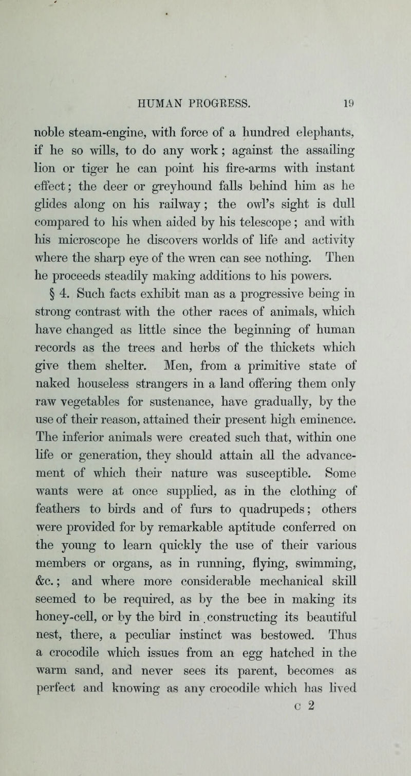 noble steam-engine, with force of a hundred elephants, if he so wills, to do any work; against the assailing lion or tiger he can point liis fire-arms with instant effect; the deer or greyhound falls behind him as he glides along on his railway; the owl’s sight is dull compared to liis when aided by his telescope; and with his microscope he discovers worlds of life and activity where the sharp eye of the wren can see nothing. Then he proceeds steadily making additions to his powers. § 4. Such facts exhibit man as a progressive being in strong contrast with the other races of animals, which have changed as little since the beginning of human records as the trees and herbs of the thickets which give them shelter. Men, from a primitive state of naked houseless strangers in a land offering them only raw vegetables for sustenance, have gradually, by the use of their reason, attained their present high eminence. The inferior animals were created such that, within one life or generation, they should attain aU the advance- ment of wliich their natine was susceptible. Some wants were at once supphed, as in the clothing of feathers to birds and of furs to quadrupeds; others were provided for by remarkable aptitude conferred on the young to learn quickly the use of their various members or organs, as in running, flying, swimming, &c.; and where more considerable mechanical skill seemed to be required, as by the bee in making its honey-ceU, or by the bird in .constructing its beautiful nest, there, a peculiar instinct was bestowed. Thus a crocodile which issues from an egg hatched in the warm sand, and never sees its parent, becomes as perfect and knowing as any crocodile which has lived c 2