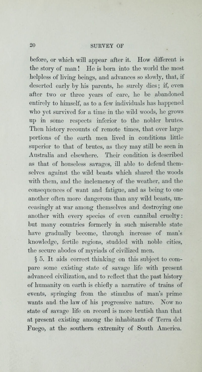 before, or wliicli will appear after it. How different is the story of man! He is born into tlie world tlie most helpless of living beings, and advances so slowly, that, if deserted early by his parents, he surely dies; if, even after two or tluee years of care, he be abandoned entuely to himself, as to a few individuals has happened who yet survived for a time in the wild woods, he gTOws up m some respects inferior to the nobler brutes. Then history recounts of remote times, that over large portions of the earth men lived in conditions little superior to that of brutes, as they may still be seen in Australia and elsewhere. Their condition is described as that of houseless savages, ill able to defend them- selves against the ^vLld beasts wliich shared the woods vdth them, and the inclemency of the weather, and the consequences of want and fatigue, and as being to one another often more dangerous than any wild beasts, im- ceasingly at war among themselves and destro}dng one another with every species of even cannibal cruelty: but many countries formerly in such miserable state have gradually become, through increase of man’s knowledge, fertile regions, studded with noble cities, the secure abodes of myriads of civdized men. § 5. It aids correct thinking on this subject to com- pare some existing state of savage life with present advanced civilization, and to reflect that the past history of humanity on earth is chiefly a narrative of trains of events, springing from the stimulus of man’s prime wants and the law of his progressive nature. Now no state of savage life on record is more brutish than that at present existing among the inhabitants of Terra del Fuego, at the southern extremity of South America.