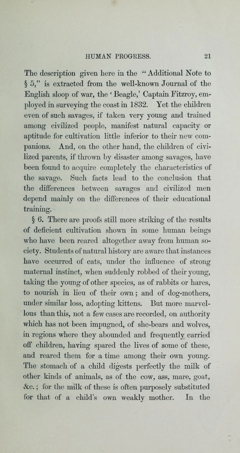 The description given here in the ‘‘Additional Note to § 5,” is extracted from the well-known Journal of the English sloop of war, the ‘ Beagle,’ Captain Fitzroy, em- ployed in surveying the coast in 1832. Yet the children even of such savages, if taken very young and trained among civilized people, manifest natural capacity or aptitude for cultivation little inferior to thek new com- panions. And, on the other hand, the children of civi- lized parents, if thrown by disaster among savages, have been found to acqune completely the characteristics of the savage. Such facts lead to the conclusion that the differences between savages and civilized men depend mainly on the differences of thek educational traiuing. § 6. There are proofs still more striking of the results of deficient cultivation shown in some human beings who have been reared altogether away from human so- ciety. Students of natural history are aware that iustances have occurred of cats, under the influence of strong maternal instinct, when suddenly robbed of their young, taking the young of other species, as of rabbits or hares, to nourish in lieu of their own; and of dog-mothers, under similar loss, adopting kittens. But more marvel- lous than this, not a few cases are recorded, on authority which has not been impugned, of she-bears and wolves, in regions where they abounded and frequently carried off children, having spared the lives of some of these, and reared them for a time among their own young. The stomach of a child digests perfectly the milk of other kinds of animals, as of the cow, ass, mare, goat, &c.; for the milk of these is often purposely substituted for that of a child’s own weakly mother. In the
