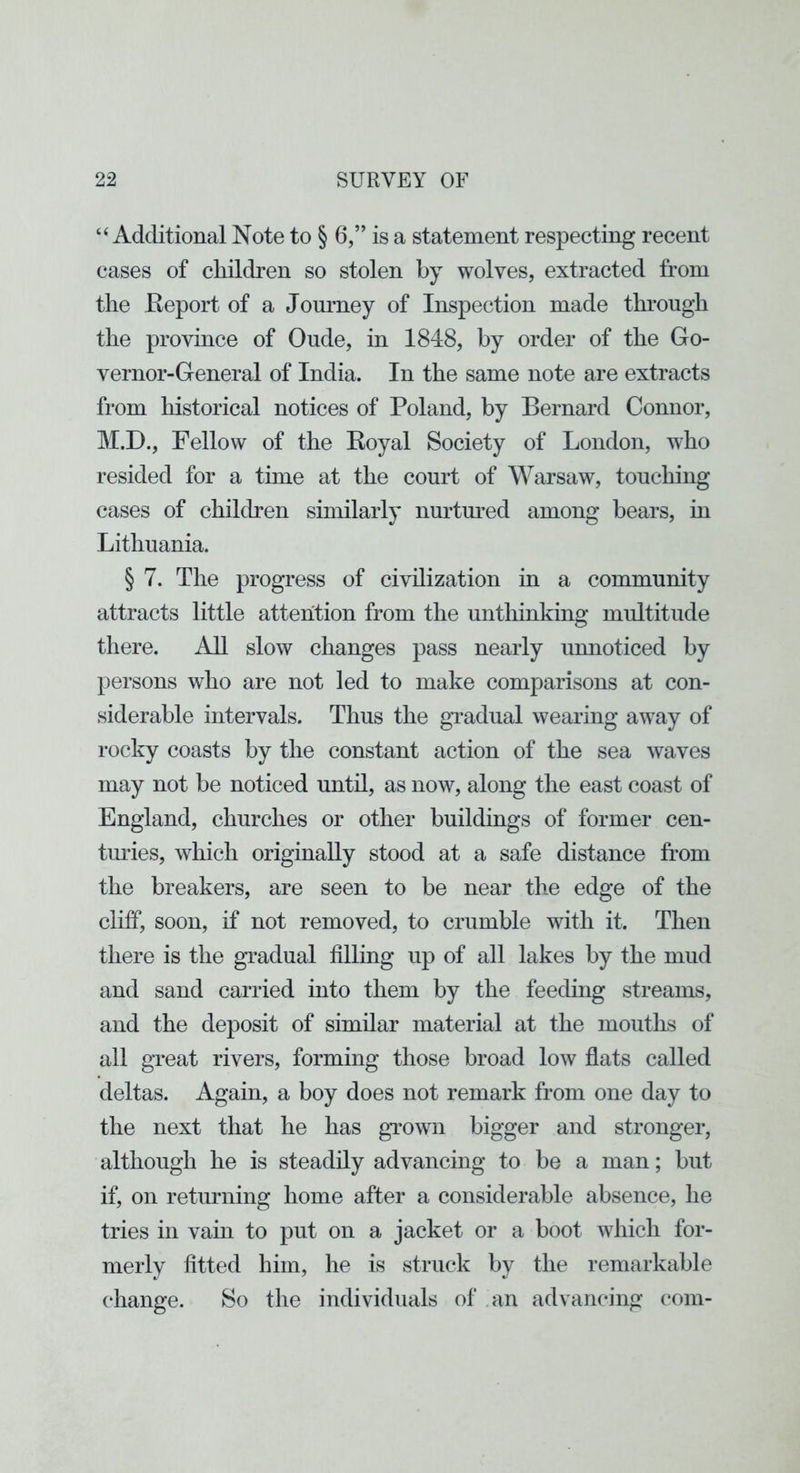 “Additional Note to § 6,” is a statement respecting recent cases of children so stolen by wolves, extracted from the Report of a Jornmey of Inspection made through the province of Onde, in 1848, by order of the Go- vernor-General of India. In the same note are extracts from historical notices of Poland, by Bernard Connor, M.D., Fellow of the Royal Society of London, who resided for a time at the court of Warsaw, touching cases of chilcLen similarly nurtoed among bears, in Lithuania. § 7. The progress of civilization in a community attracts little attention from the unthinking multitude there. AU slow changes pass nearly unnoticed by persons who are not led to make comparisons at con- siderable intervals. Thus the gradual wearing away of rocky coasts by the constant action of the sea waves may not be noticed until, as now, along the east coast of England, churches or other buildings of former cen- tiudes, which originally stood at a safe distance from the breakers, are seen to be near the edge of the cliff, soon, if not removed, to crumble with it. Then there is the gTadual filling up of all lakes by the mud and sand carried into them by the feeding streams, and the deposit of similar material at the mouths of all great rivers, forming those broad low flats called deltas. Again, a boy does not remark from one day to the next that he has grown bigger and stronger, although he is steadily advancing to be a man; but if, on returning home after a considerable absence, he tries in vain to put on a jacket or a boot which for- merly fitted him, he is struck by the remarkable change. So the individuals of an advancing com-