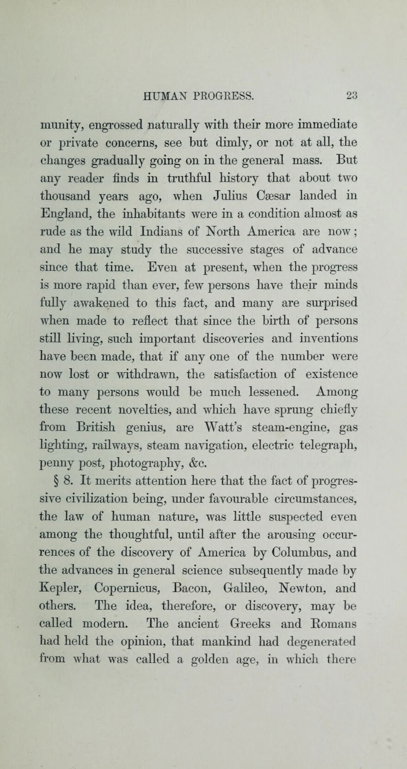 munity, engrossed naturally with their more immediate or private concerns, see but dimly, or not at all, the changes gradually going on in the general mass. But any reader finds in truthful history that about two thousand years ago, when Julius Caesar landed in England, the inhabitants were in a condition almost as rude as the wild Indians of North America are now; and he may study the successive stages of advance since that time. Even at present, when the progress is more rapid than ever, few persons have their minds fully awakened to tliis fact, and many are sm'prised when made to reflect that since the birth of persons still living, such important discoveries and inventions have been made, that if any one of the number were now lost or withdrawn, the satisfaction of existence to many persons would be much lessened. Among these recent novelties, and wliich have sprung chiefly from British genius, are Watt’s steam-engine, gas lighting, railways, steam navigation, electric telegraph, penny post, photography, &c. § 8. It merits attention here that the fact of progres- sive civilization being, under favouiuble ch'cumstances, the law of human nature, was little suspected even among the thoughtful, until after the arousing occur- rences of the discovery of America by Columbus, and the advances in general science subsequently made by Kepler, Copernicus, Bacon, Galileo, Newton, and others. The idea, therefore, or discovery, may be called modern. The ancient Greeks and Eomans had held the opinion, that mankind had degenerated from what was called a golden age, in whicli there