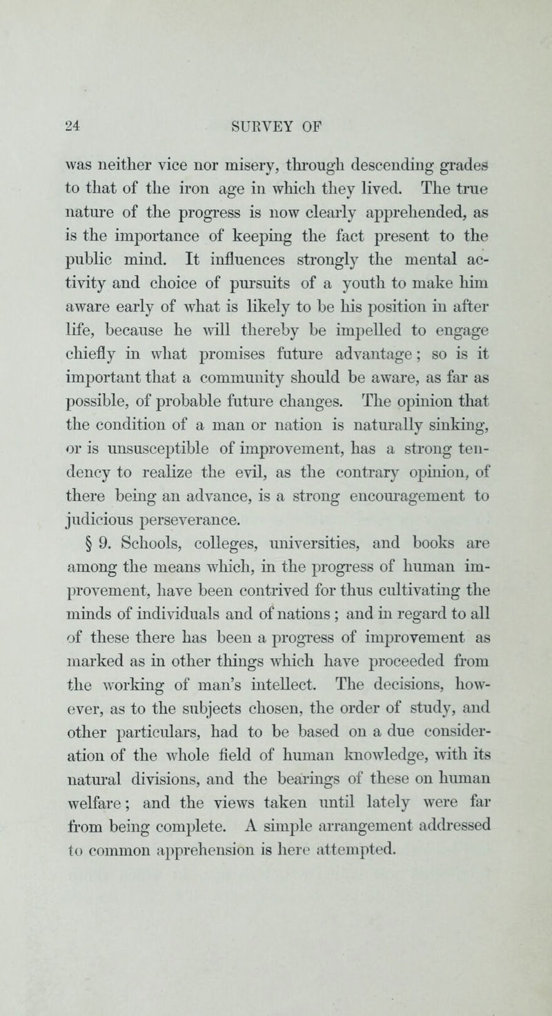 was neither vice nor misery, thi’ougii descending grades to that of the iron age in which they lived. The true nature of the progress is now clearly apprehended, as is the importance of keeping the fact present to the public mind. It influences strongly the mental ac- tivity and choice of pursuits of a youth to make him aware early of wdiat is likely to he his position in after life, because he will thereby be impelled to engage chiefly in what promises future advantage; so is it important that a community should be aware, as far as possible, of probable future changes. The opinion that the condition of a man or nation is natm’ally sinking, or is unsusceptible of improvement, has a strong ten- dency to realize the evil, as the contrary opinion, of there being an advance, is a strong encom’agement to judicious perseverance. § 9. Schools, colleges, universities, and books are among the means which, in the progi’ess of human im- provement, have been contrived for thus cidtivating the minds of mdividuals and of nations ; and in regard to all of these there has been a progress of improvement as marked as in other things which have proceeded from the working of man’s intellect. The decisions, how- ever, as to the subjects chosen, the order of study, and other particulars, had to be based on a due consider- ation of the whole field of human Imowledge, with its natm’al divisions, and the bearings of these on human welfare; and the views taken until lately were far from being complete. A simple arrangement addressed to common apprehension is here attempted.