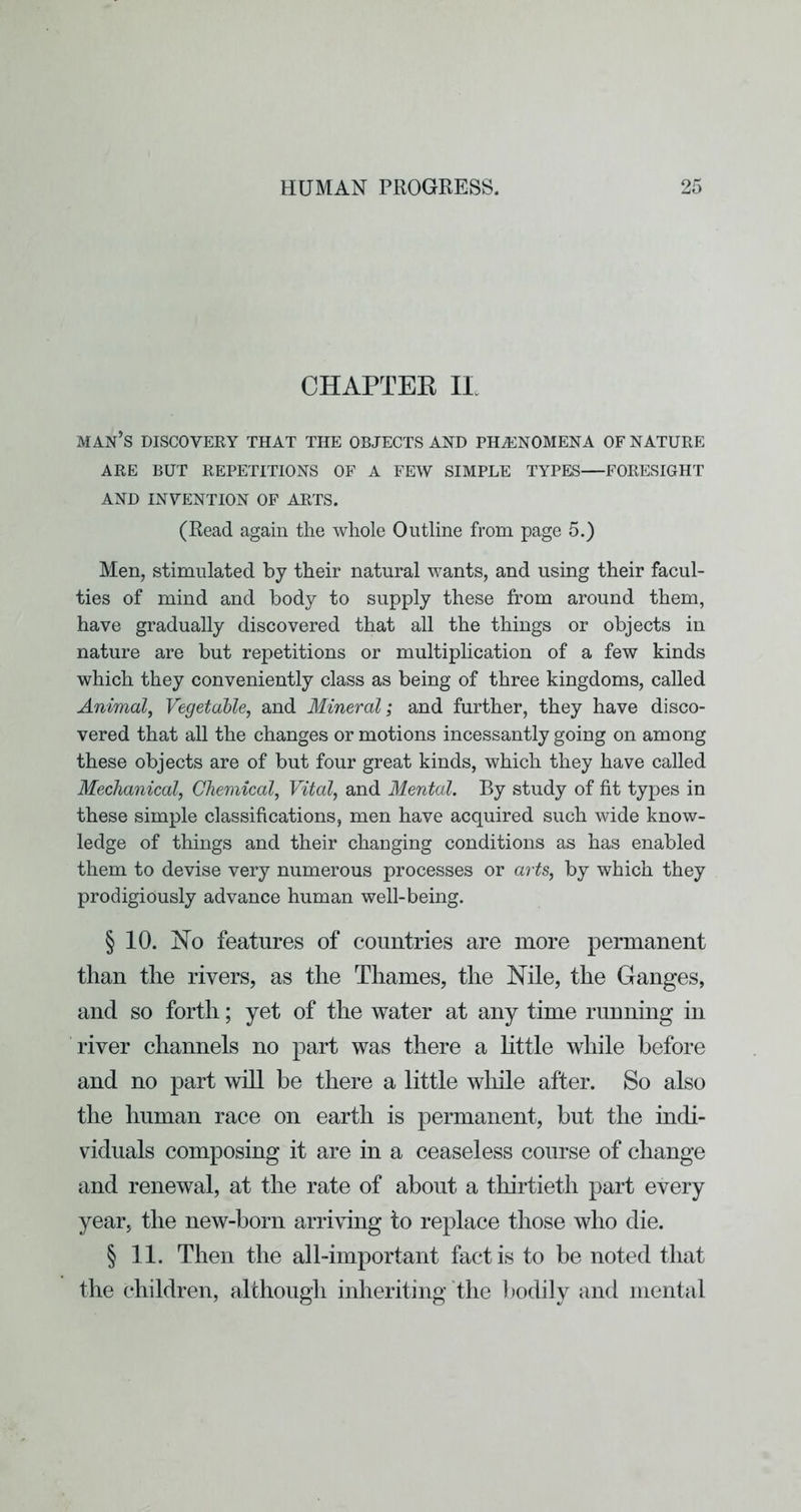 CHAPTEE IL man’s discovery that the objects and PHiENOMENA OF NATURE ARE BUT REPETITIONS OF A FEW SIMPLE TYPES—FORESIGHT AND INVENTION OF ARTS. (Read again the whole Outline from page 5.) Men, stimulated by their natural wants, and using their facul- ties of mind and body to supply these from around them, have gradually discovered that all the things or objects in nature are but repetitions or multiplication of a few kinds which they conveniently class as being of three kingdoms, called Animal, Vegetable, and Mineral; and further, they have disco- vered that all the changes or motions incessantly going on among these objects are of but four great kinds, which they have called Mechanical, Chemical, Vital, and Mental. By study of fit types in these simple classifications, men have acquired such wide know- ledge of things and their changing conditions as has enabled them to devise very numerous processes or arts, by which they prodigiously advance human well-being. § 10. No features of countries are more permanent than the rivers, as the Thames, the Nile, the Ganges, and so forth; yet of the water at any time running in river channels no part was there a little while before and no part will be there a little wliile after. So also the human race on earth is permanent, but the indi- viduals composing it are in a ceaseless course of change and renewal, at the rate of about a thirtieth part every year, the new-born arriving to replace those who die. § 11. Then the all-important fact is to be noted that the children, although inheriting the bodily and mental