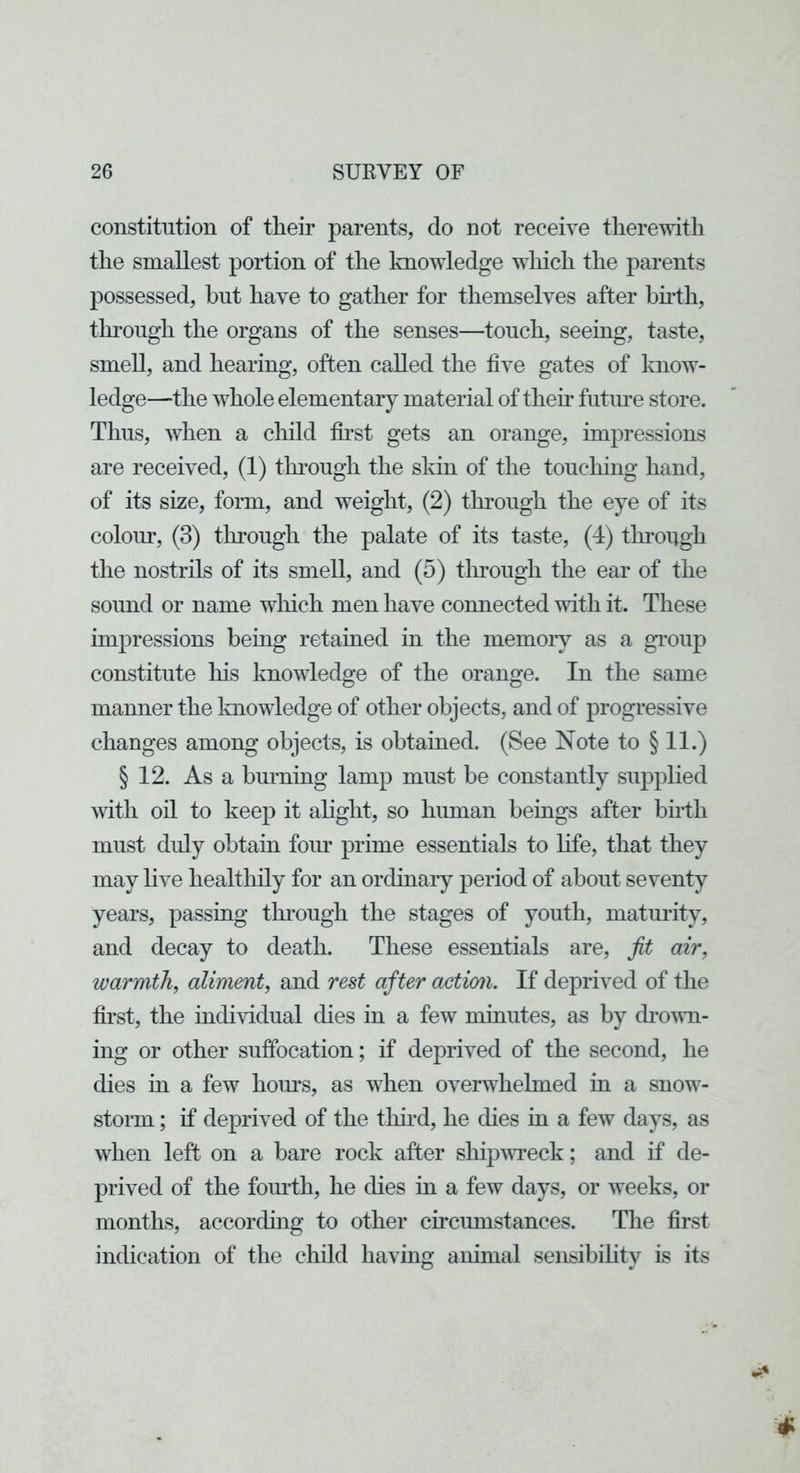 constitution of their parents, do not receive therewith the smallest portion of the knowledge which the parents possessed, but have to gather for themselves after bu’th, thi’ough the organs of the senses—touch, seeing, taste, smeU, and hearing, often called the five gates of know- ledge—the whole elementary material of them futime store. Thus, when a child fii’st gets an orange, impressions are received, (1) thi’ough the skin of the touching hand, of its size, form, and weight, (2) through the eye of its colour, (3) through the palate of its taste, (4) through the nostrils of its smell, and (5) tlmough the ear of the sound or name wliich men have connected with it. These impressions being retained in the memory as a group constitute his knowledge of the orange. In the same manner the Imowledge of other objects, and of progressive changes among objects, is obtained. (See Note to § 11.) § 12. As a burning lamp must be constantly supplied with oil to keep it alight, so human beings after birth must duly obtain four prime essentials to Hfe, that they may live healthily for an ordinary period of about seventy years, passing through the stages of youth, maturity, and decay to death. These essentials are, fit air, warmth, aliment, and rest after action. If deprived of the first, the individual dies in a few minutes, as by drown- ing or other suffocation; if deprived of the second, he dies in a few hours, as when overwhelmed in a snow- storm ; if deprived of the thu’d, he dies m a few days, as when left on a bare rock after shipAvreck; and if de- prived of the foiu'th, he dies in a few days, or weeks, or months, according to other cmcumstances. The first indication of the child having animal sensibihty is its