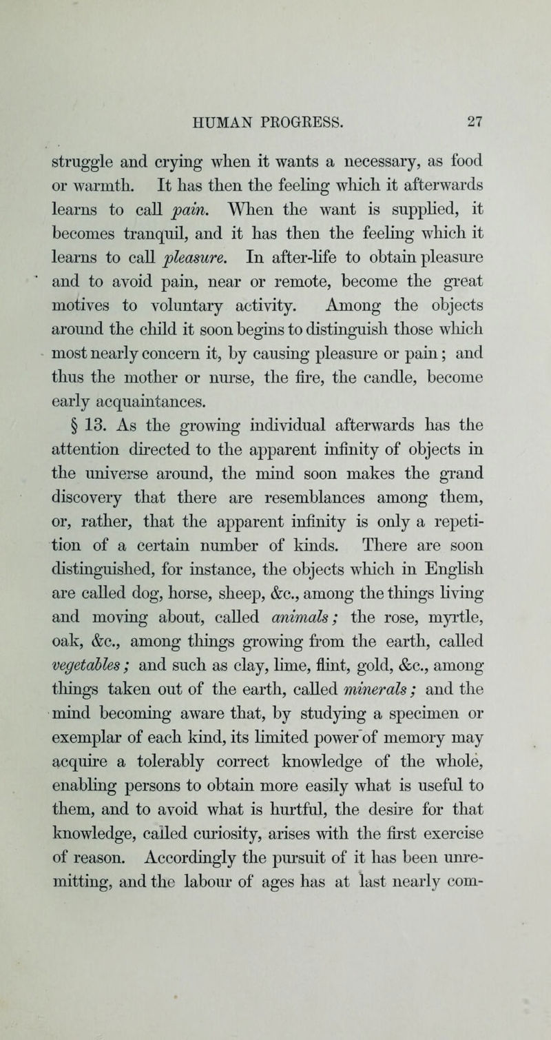 struggle and crying when it wants a necessary, as food or warmth. It has then the feehng which it afterwards learns to caU pain. When the want is supplied, it becomes tranquil, and it has then the feehng which it learns to caU pleasure. In after-hfe to obtain pleasm^e and to avoid pain, near or remote, become the great motives to voluntary activity. Among the objects around the cliild it soon begins to distinguish those which most nearly concern it, by causing pleasure or pain; and thus the mother or nurse, the fire, the candle, become early acquaintances. § 13. As the growing individual afterwards has the attention directed to the apparent infinity of objects in the universe around, the mind soon makes the grand discovery that there are resemblances among them, or, rather, that the apparent infinity is only a repeti- tion of a certain number of kinds. There are soon distinguished, for instance, the objects which in Enghsh are called dog, horse, sheep, &c., among the things living and moving about, called animals; the rose, myrtle, oak, &c., among tilings growing from the earth, called vegetables ; and such as clay, lime, flint, gold, &c., among things taken out of the earth, called minerals ; and the mind becoming aware that, by studying a specimen or exemplar of each kind, its limited power of memory may acquke a tolerably correct knowledge of the whole, enabling persons to obtain more easily what is useful to them, and to avoid what is hurtful, the desfie for that knowledge, called curiosity, arises with the first exercise of reason. Accordingly the pursuit of it has been um^e- mitting, and the labour of ages has at last nearly com-
