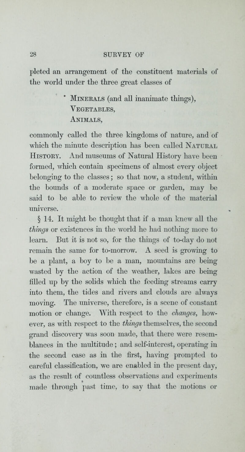 pleted an arrangement of the constituent materials of the world under the three great classes of Minerals (and all inanimate things), Vegetables, Animals, commonly called the three kingdoms of natime, and of Avliich the minute description has been called Natural History. And museums of Natimal History have been formed, wliich contain specimens of almost every object belonging to the classes; so that now, a student, mthin the boimds of a moderate space or garden, may be said to be able to review the whole of the material universe. § 14. It might be thought that if a man knew all the things or existences in the world he had notliing more to learn. But it is not so, for the things of to-day do not remain the same for to-morrow. A seed is growing to be a plant, a boy to be a man, mountains are being wasted by the action of the weather, lakes are being filled up by the solids which the feeding streams cany into them, the tides and rivers and clouds are always moving. The universe, therefore, is a scene of constant motion or change. With respect to the changes, how- ever, as with respect to the things themselves, the second grand discovery was soon made, that there were resem- blances in the multitude; and self-interest, operating in the second case as in the first, haHng prompted to careful classification, we are enabled in the present day, as the result of countless observations and experiments made through past time, to say that the motions or