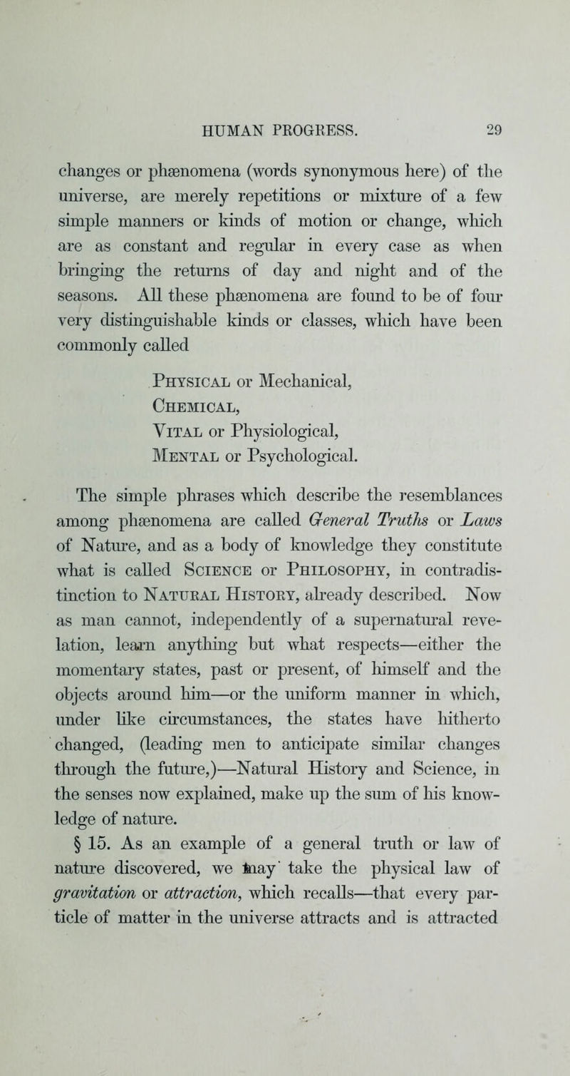 changes or phgenomena (words synonymous here) of the universe, are merely repetitions or mixture of a few simple manners or kinds of motion or change, which are as constant and regular in every case as when bringing the returns of day and night and of the seasons. All these phsenomena are found to be of four very distinguishable kinds or classes, wliich have been commonly called Physical or Mechanical, Chemical, Vital or Physiological, Mental or Psychological. The simple phrases which describe the resemblances among phsenomena are called General Truths or Laws of Nature, and as a body of knowledge they constitute what is called Science or Philosophy, in contradis- tinction to Natural History, aPeady described. Now as man cannot, independently of a supernatoal reve- lation, learn anything but what respects—either the momentary states, past or present, of himseK and the objects around him—or the uniform manner in wliich, under like circumstances, the states have hitherto changed, (leading men to anticipate similar changes through the future,)—Natural History and Science, in the senses now explained, make up the sum of his know- ledge of nature. § 15. As an example of a general truth or law of nature discovered, we May' take the physical law of gravitation or attraction, which recalls—that every par- ticle of matter in the universe attracts and is attracted