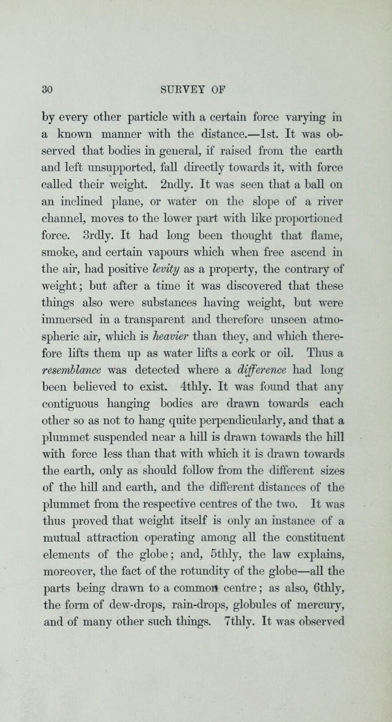 by every other particle with a certain force varying in a known manner with the distance.—1st. It was ob- served that bodies in general, if raised from the earth and left imsupported, fall cUrectly towards it, vlth force called their weight. 2ndly. It was seen that a ball on an inclined plane, or water on the slope of a river channel, moves to the lower part with like proportioned force. 3rdly. It had long been thought that flame, smoke, and certain vapoiu’s which when free ascend in the air, had positive levity as a property, the contrary of weight; but after a time it was discovered that these things also were substances having weight, but were immersed in a transparent and therefore unseen atmo- spheric an, wliich is heavier than they, and which there- fore lifts them up as water lifts a cork or oil. Thus a resemblance was detected where a difference had long been believed to exist. 4thly. It was foimd that any contiguous hanging bodies are drawn towards each other so as not to hang quite perpendicularly, and that a plummet suspended near a liill is drawn towards the hill with force less than that with wliich it is drawn towards the earth, only as should foUow from the diflerent sizes of the hill and earth, and the diflerent distances of the plummet from the respective centres of the two. It was thus proved that weight itself is only an instance of a mutual attraction operating among all the constituent elements of the globe; and, 5thly, the law explains, moreover, the fact of the rotundity of the globe—aU the parts being drawn to a common centre; as also, fltlily, the form of dew-drops, rain-cbops, globules of merciuy, and of many other such things. 7thly. It was observed