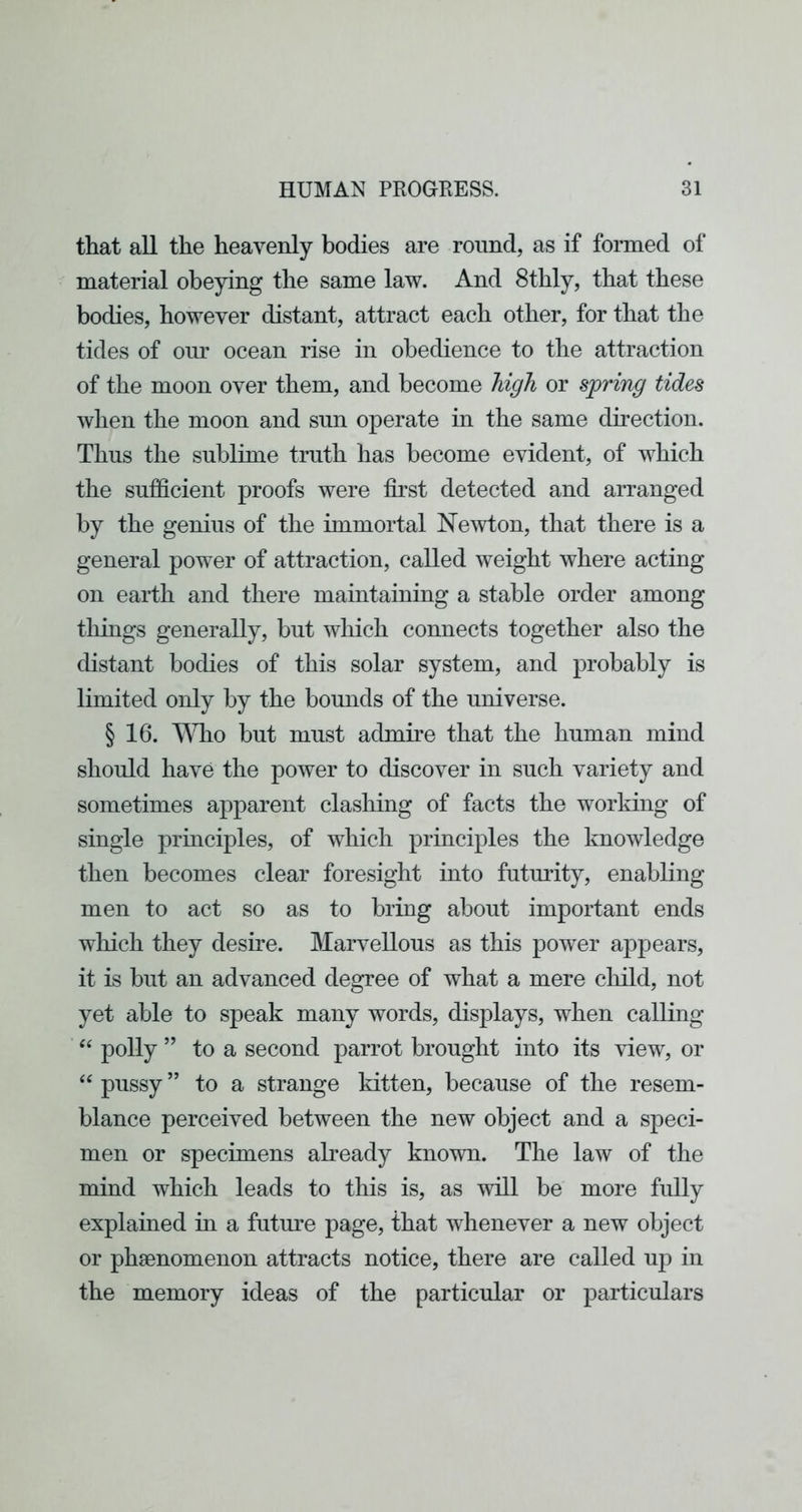 that all the heavenly bodies are round, as if formed of material obeying the same law. And 8thly, that these bodies, however distant, attract each other, for that the tides of our ocean rise in obedience to the attraction of the moon over them, and become high or spring tides when the moon and sun operate in the same direction. Thus the sublime truth has become evident, of which the sufficient proofs were first detected and arranged by the genius of the immortal Newton, that there is a general power of attraction, called weight where acting on earth and there maintaining a stable order among things generally, but which connects together also the distant bodies of this solar system, and probably is limited only by the bounds of the universe. § 16. T\Tlo but must admire that the human mind should have the power to discover in such variety and sometimes apparent clashing of facts the worldng of single principles, of which principles the knowledge then becomes clear foresight into futurity, enabling men to act so as to bring about important ends which they desire. Marvellous as this power appears, it is but an advanced degree of what a mere child, not yet able to speak many words, displays, when calling polly ” to a second parrot brought into its view, or “ pussy ” to a strange kitten, because of the resem- blance perceived between the new object and a speci- men or specimens abeady known. The law of the mind which leads to this is, as will be more fully explained in a future page, that whenever a new object or phsenomenon attracts notice, there are called up in the memory ideas of the particular or particulars