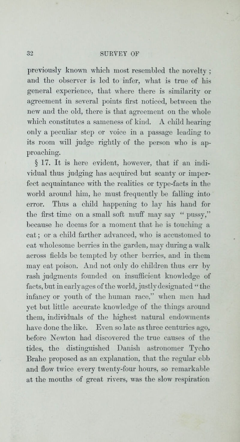 previously knovai which most resembled the novelty ; and the observer is led to infer, what is true of his general experience, that where there is similarity or agi’eement in several points first noticed, between the new and the old, there is that agveement on the whole which constitutes a sameness of kind. A child hearing only a peculiar step or voice in a passage leading to its room will judge rightly of the person who is ap- proaching. § 17. It is here evident, however, that if an indi- vidual thus judgmg has acqumed but scanty or imper- fect acquaintance with the realities or t}q>e-facts in the world around him, he must frequently be falling into error. Thus a child happening to lay his hand for the first time on a small soft muff may say “ pussy,” because he deems for a moment that he is touching a cat; or a cliild farther advanced, who is accustomed to eat wholesome berries in the garden, may during a walk across fields be tempted by other berries, and in them may eat poison. And not only do chilcben thus err by rash judgments founded on insufficient knowledge of facts, but in early ages of the world, justly designated “ the infancy or youth of the human race,” when men had yet but little accurate knowledge of the things around them, individuals of the liighest natm’al endowments have done the like. Even so late as three centuries ago, before Newton had discovered the true causes of the tides, the distinguished Danish astronomer Tycho Brahe proposed as an explanation, that the regular ebb and flow twice every twenty-fom’ hoims, so remarkable at the mouths of great rivers, was the slow respiration