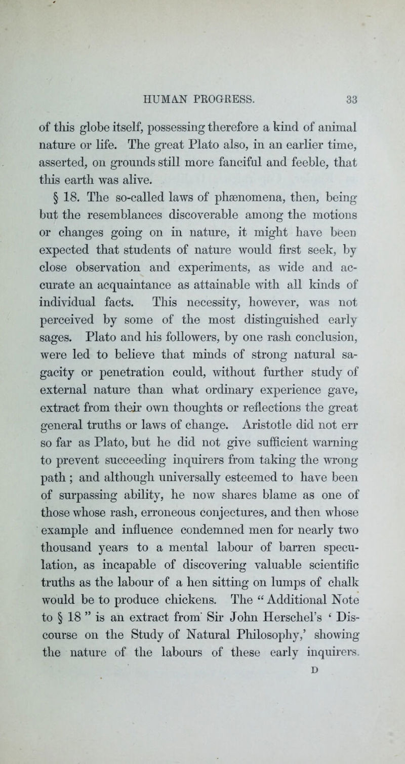 of this globe itself, possessing therefore a kind of animal nature or life. The great Plato also, in an earlier time, asserted, on grounds still more fanciful and feeble, that this earth was alive. § 18. The so-called laws of phsenomena, then, being but the resemblances discoverable among the motions or changes going on in nature, it might have been expected that students of natoe would first seek, by close observation and experiments, as wide and ac- curate an acquaintance as attainable with all kinds of individual facts. This necessity, however, was not perceived by some of the most distinguished early sages. Plato and his followers, by one rash conclusion, were led to believe that minds of strong natural sa- gacity or penetration could, without further study of external nature than what ordinary experience gave, extract from their own thoughts or reflections the great general truths or laws of change. Aristotle did not err so far as Plato, but he did not give sufficient warning to prevent succeeding inquirers from taking the wrong path ; and although universally esteemed to have been of surpassing ability, he now shares blame as one of those whose rash, erroneous conjectoes, and then whose example and influence condemned men for nearly two thousand years to a mental labour of barren specu- lation, as incapable of discovering valuable scientific truths as the labour of a hen sitting on lumps of chalk would be to produce chickens. The Additional Note to § 18 ” is an extract from' Su’ John Herschel’s ‘ Dis- course on the Study of Natural Philosophy,’ showing the nature of the labours of these early inquirers. D
