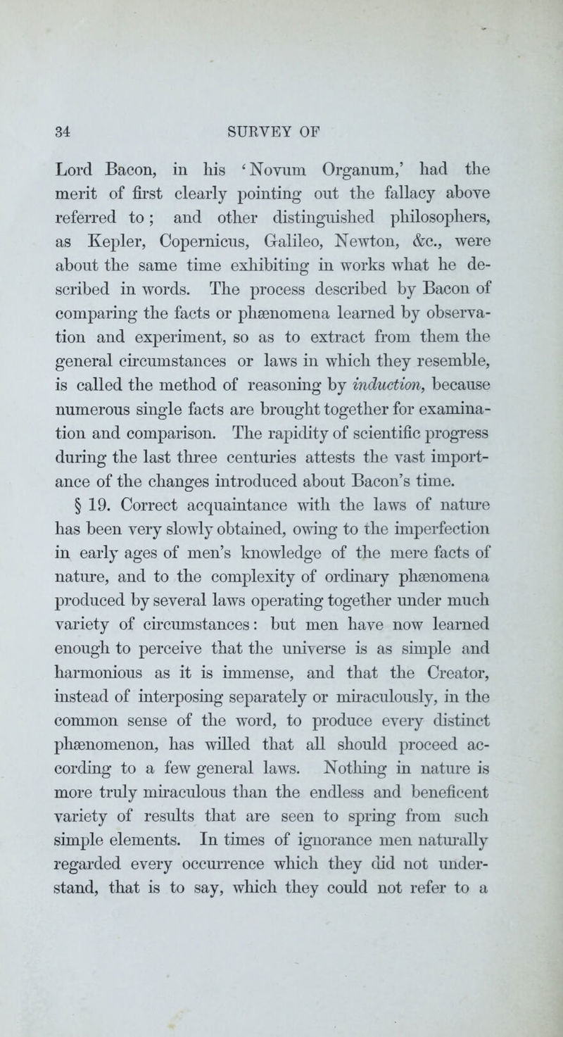 Lord Bacon, in his ‘Novum Organum,’ had the merit of first clearly pointing out the fallacy above referred to; and other distinguished philosophers, as Kepler, Copernicus, Galileo, Newton, &c., were about the same time exhibiting in works what he de- scribed in words. The process described by Bacon of comparing the facts or phsenomena learned by observa- tion and experiment, so as to extract from them the general circumstances or laws in whicli they resemble, is called the method of reasoning by induction, because numerous single facts are brought together for examina- tion and comparison. The rapidity of scientific progress during the last three centuries attests the vast import- ance of the changes introduced about Bacon’s time. § 19. Correct acquaintance vutli the laws of natiu-e has been very slowly obtained, owing to the imperfection in early ages of men’s knowledge of the mere facts of natm^e, and to the complexity of orchnary phaenomena produced by several laws operating together under much variety of cmcumstances; but men have now learned enough to perceive that the universe is as simple and harmonious as it is immense, and that the Creator, instead of interposing separately or mhaculously, in the common sense of the word, to produce every distinct phaenomenon, has willed that all should proceed ac- cording to a few general laAVS. Nothing in nature is more truly mkaculous than the endless and beneficent variety of results that are seen to spring from such simple elements. In times of ignorance men natm-ally regarded every occmTence which they did not under- stand, that is to say, which they could not refer to a