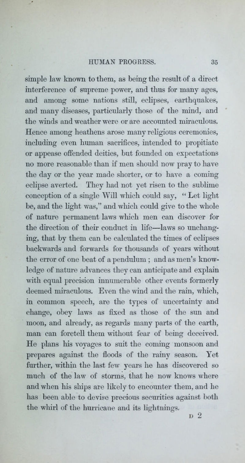 simple law knoTO to them, as being the result of a du’ect interference of supreme power, and thus for many ages, and among some nations still, eclipses, earthquakes, and many diseases, particularly those of the mind, and the winds and weather 'were or are accounted miraculous. Hence among heathens arose many rehgious ceremonies, including even human sacrifices, intended to propitiate or appease offended deities, but founded on expectations no more reasonable than if men shoidd now pray to have the day or the year made shorter, or to have a coming eclipse averted. They had not yet risen to the sublime conception of a single Will which could say, “ Let light be, and the hght was,” and which could give to the whole of nature permanent laws wliich men can discover for the direction of them conduct in life—laws so unchang- ing, that by them can be calculated the times of ecHpses backwards and forwards for thousands of years without the error of one beat of a pendulum ; and as men’s know- ledge of nature advances they can anticipate and explain with equal precision innumerable other events formerly deemed mii-aculous. Even the wind and the rain, which, in common speech, are the types of uncertainty and change, obey laws as fixed as those of the sun and moon, and ah-eady, as regards many parts of the earth, man can foretell them without fear of being deceived. He plans liis voyages to suit the coming monsoon and prepares against the floods of the rainy season. Yet further, within the last few years he has discovered so much of the law of storms, that he now knows where and when his ships are likely to encounter them, and he has been able to devise precious securities against l)oth the whirl of the hurricane and its lightnings.