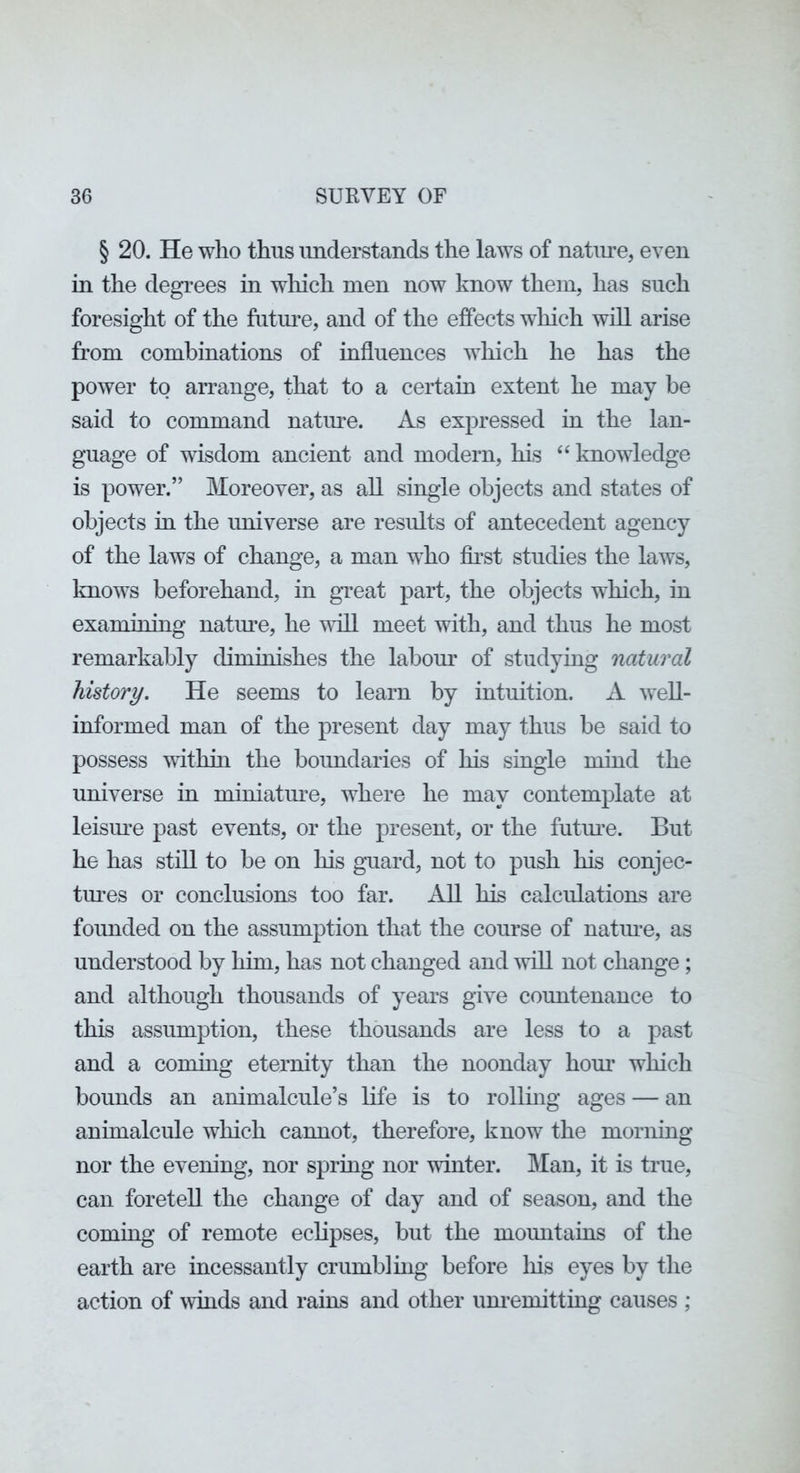 § 20. He who thus understands the laws of natiu-e, even in the degrees in which men now know them, has such foresight of the futiu^e, and of the effects which will arise from combinations of influences which he has the power to arrange, that to a certain extent he may be said to command natiu'e. As expressed in the lan- guage of wisdom ancient and modern, his ‘‘ knowledge is power.” Moreover, as all single objects and states of objects in the universe are results of antecedent agency of the laws of change, a man who fii’st studies the laws, knows beforehand, in gTeat part, the objects which, in examining natm^e, he vdll meet with, and thus he most remarkably diminishes the labom’ of studying natural history. He seems to learn by intuition. A weU- informed man of the present day may thus be said to possess wdthui the boimdaries of his single mind the imiverse in miniatm’e, where he may contemplate at leism’e past events, or the present, or the futoe. But he has still to be on his guard, not to push his conjec- toes or conclusions too far. AU his calculations are founded on the assumption that the course of natm-e, as understood by him, has not changed and ^vill not change ; and although thousands of years give countenance to this assumption, these thousands are less to a past and a coming eternity than the noonday horn* which bounds an animalcule’s life is to rollmg ages — an animalcule which cannot, therefore, know the morning nor the evening, nor spring nor winter. Man, it is true, can foretell the change of day and of season, and the coming of remote eclipses, but the mountains of the earth are incessantly crumbling before liis eyes by the action of ^vmds and rains and other um’emitting causes ;