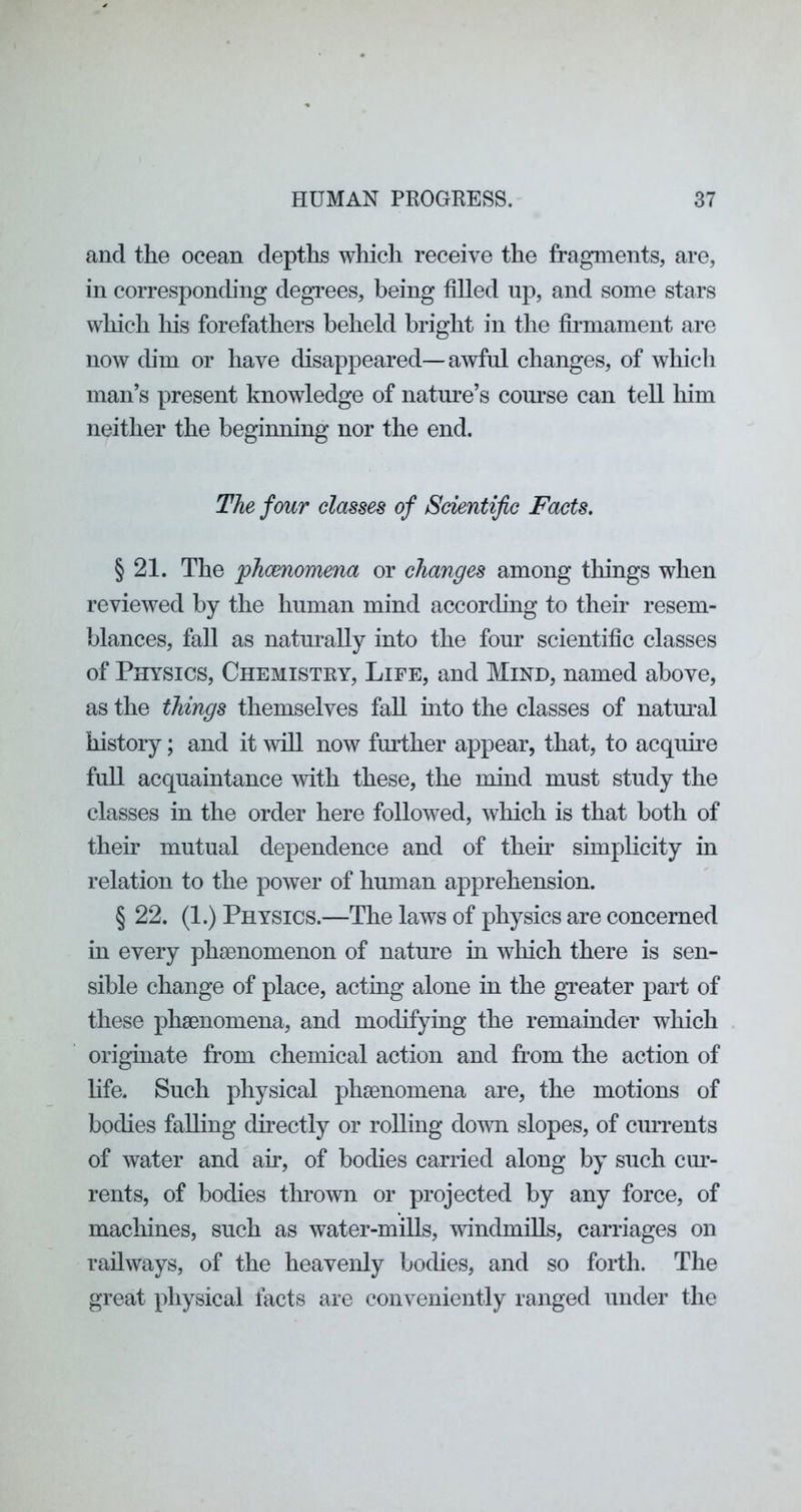 and the ocean depths which receive the fragments, are, in corresponchng degrees, being filled up, and some stars which liis forefathers beheld bright in the fii’mament are now dim or have disappeared—awful changes, of which man’s present knowledge of nature’s com^se can tell him neither the beginning nor the end. The four classes of Scientific Facts. § 21. The jphcenomena or changes among tilings when reviewed by the human mind accorchng to their resem- blances, fall as naturally into the four scientific classes of Physics, Chemistry, Life, and Mind, named above, as the things themselves fall into the classes of natm’al history; and it will now further appear, that, to acquire full acquaintance ivith these, the mind must study the classes in the order here followed, which is that both of their mutual dependence and of then' simplicity in relation to the power of human apprehension. § 22. (1.) Physics.—The laws of physics are concerned in every phfenomenon of nature in which there is sen- sible change of place, acting alone in the greater part of these phsenomena, and modifying the remainder which originate from chemical action and from the action of hfe. Such physical phsenomena are, the motions of bodies falling directly or rolling down slopes, of currents of water and air, of bodies carried along by such cm’- rents, of bodies thrown or projected by any force, of machines, such as water-mills, windmills, carriages on railways, of the heavenly bodies, and so forth. The great physical facts are conveniently ranged under the