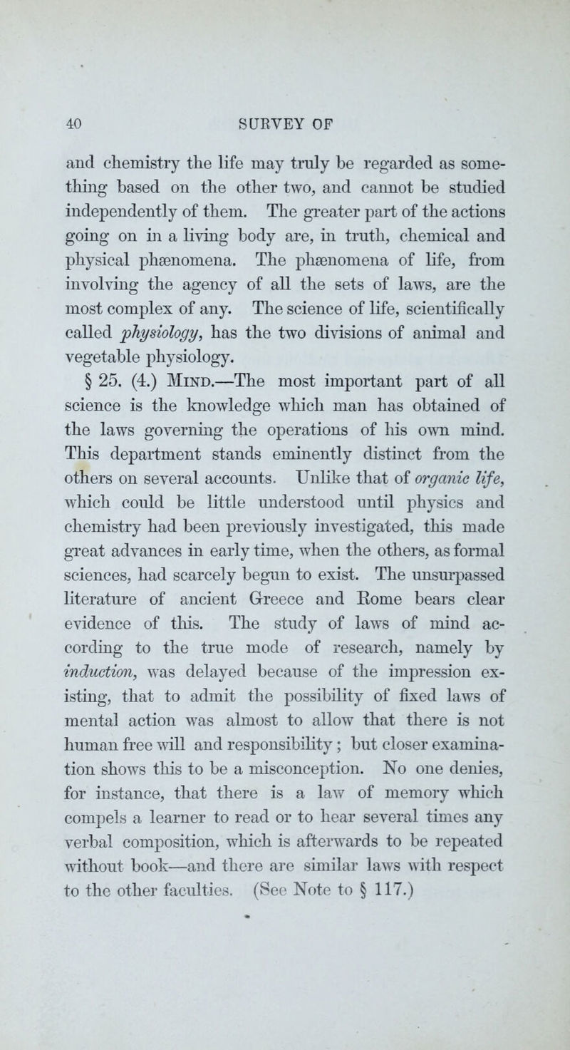 aud chemistry the life may truly be regarded as some- thing based on the other tAVO, and cannot be studied independently of them. The greater part of the actions going on in a Ihdng body are, in truth, chemical and physical phaenomena. The phaenomena of life, from involving the agency of all the sets of laws, are the most complex of any. The science of life, scientifically called physiology, has the two divisions of animal and vegetable physiology. § 25. (4.) Mind.—The most important part of all science is the knowledge which man has obtained of the laws governing the operations of his OAvn mind. This department stands eminently distinct from the others on several accounts. Unlike that of organic life, Avhich coidd be little understood until physics and chemistry had been previously investigated, this made great advances in early time, when the others, as formal sciences, had scarcely begun to exist. The unsurpassed literature of ancient Greece and Eome bears clear evidence of this. The study of laws of mind ac- cording to the true mode of research, namely by induction, was delayed because of the impression ex- isting, that to admit the possibility of fixed laws of mental action was almost to allow that there is not human free vrill and responsibility; but closer examina- tion shoAvs this to be a misconception. No one denies, for instance, that there is a laAV of memory wliich compels a learner to read or to hear several times any verbal composition, which is afterAA^ards to be repeated Avithout book—and there are similar laAvs Avith respect to the other faculties. (See Note to § 117.)