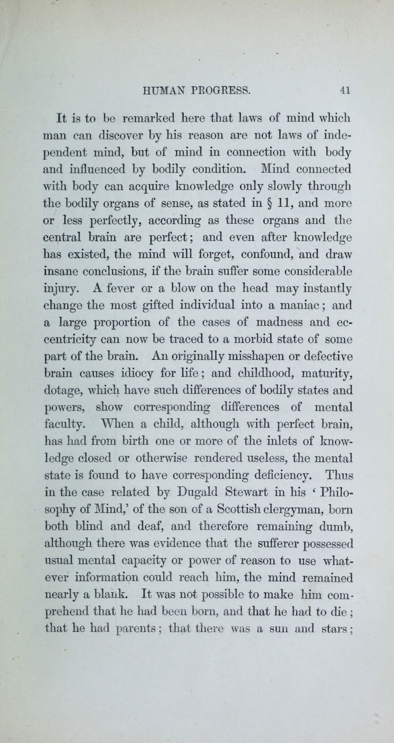 It is to be remarked here that laws of mind which man can discover by his reason are not laws of inde- pendent mind, but of mind in connection with body and influenced by bodily condition. Mind connected with body can acquhe knowledge only slowly through the bodily organs of sense, as stated in § 11, and more or less perfectly, according as these organs and the central brain are perfect; and even after knowledge has existed, the mind will forget, confound, and cbaw insane conclusions, if the brain suffer some considerable injury. A fever or a blow on the head may instantly change the most gifted individual into a maniac; and a large proportion of the cases of madness and ec- centricity can now be traced to a morbid state of some part of the brain. An originally misshapen or defective brain causes idiocy for Kfe; and clnldliood, maturity, dotage, wliich have such difierences of bodily states and powers, show corresponding differences of mental faculty. When a child, although with perfect brain, has had from birth one or more of the inlets of know- ledge closed or otherAvise rendered useless, the mental state is found to have corresponding deficiency. Thus in the case related by Dugald Stewart in his ‘ Philo- sophy of Mind,’ of the son of a Scottish clergyman, born both blind and deaf, and therefore remaining dumb, although there was evidence that the sufferer possessed usual mental capacity or power of reason to use what- ever information could reach him, the mind remained nearly a blank. It was not possible to make hiin com- prehend that he had been born, and that he had to die; that he had parents; that there was a sun and stars;