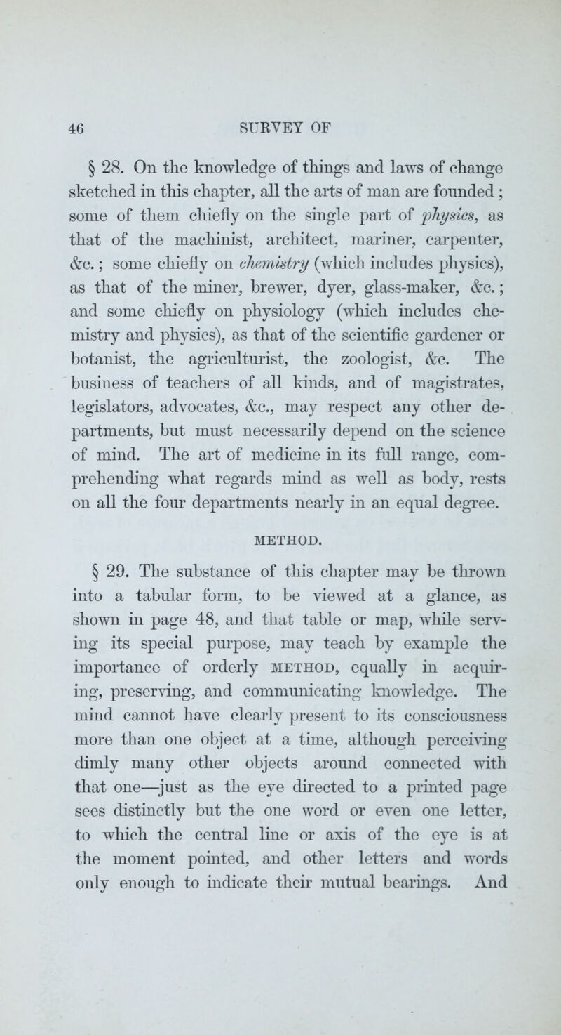 § 28. On the knowledge of things and laws of change sketched in this chapter, aU the arts of man are founded; some of them chiefly on the single part of physics, as that of the machinist, architect, mariner, carpenter, &c.; some chiefly on chemistry (which includes physics), as that of the miner, brewer, dyer, glass-maker, &c.; and some chiefly on physiology (which includes che- mistry and physics), as that of the scientific gardener or botanist, the agiicnlturist, the zoologist, &c. The business of teachers of all kinds, and of magistrates, legislators, advocates, &c., may respect any other de- partments, but must necessarily depend on the science of mind. The art of medicine in its full range, com- prehending what regards mind as well as body, rests on all the four departments nearly in an equal degree. METHOD. § 29. The substance of this chapter may be thrown into a tabular form, to be viewed at a glance, as shown in page 48, and that table or map, while serv- ing its special purpose, may teach by example the importance of orderly method, equally in acquu*- ing, presenung, and communicating knowledge. The mind cannot have clearly present to its consciousness more than one object at a time, although percemng dimly many other objects around connected with that one—just as the eye dkected to a printed page sees distinctly but the one word or even one letter, to which the central line or axis of the eye is at the moment pointed, and other letters and words only enough to indicate their mutual bearings. And