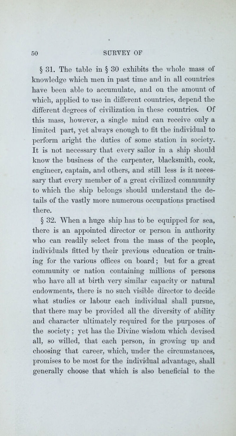 § 31. The table in § 30 exhibits the whole mass of knowledge which men in past time and in all countries have been able to accnmnlate, and on the amount of which, applied to use in different countries, depend the different deofrees of civilization in these countries. Of this mass, however, a single mind can receive only a limited part, yet always enough to fit the individual to perform aright the duties of some station in society. It is not necessary that every sailor in a ship should know the business of the carpenter, blacksmith, cook, engineer, captain, and others, and still less is it neces- sary that every member of a great civilized community to which the ship belongs should understand the de- tails of the vastly more numerous occupations practised there. § 32. A^dien a huge ship has to be equipped for sea, there is an appointed director or person in authority who can readily select from the mass of the people, individuals fitted by them previous education or train- ing for the various offices on board; but for a gTeat community or nation containing millions of persons who have all at birth very similar capacity or natimal endowments, there is no such visible dmector to decide what studies or labour each individual shall pursue, that there may be provided all the diversity of ability and character ultimately required for the pm’poses of the society; yet has the Divine wisdom which devised all, so willed, that each person, in growing up and choosing that career, wliich, under the circumstances, promises to be most for the individual advantage, shall generally choose that which is also beneficial to tlie
