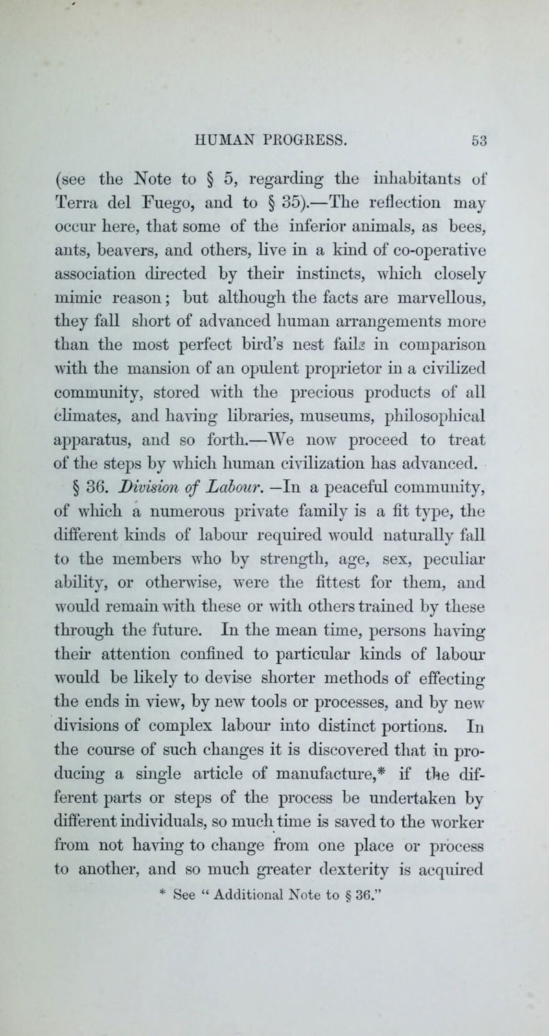 (see the Note to § 5, regarding the inhabitants of Terra del Fuego, and to § 35).—The reflection may occur here, that some of the inferior animals, as bees, ants, beavers, and others, live in a kind of co-operative association directed by their instincts, which closely mimic reason; but although the facts are marvellous, they fall short of advanced human arrangements more than the most perfect bmd’s nest fails in comparison with the mansion of an opulent proprietor in a civilized community, stored with the precious products of all climates, and having libraries, museums, philosophical apparatus, and so forth.—We now proceed to treat of the steps by which human civilization has advanced. § 36. Division of Labour. —In a peaceful community, of winch a numerous private family is a fit type, the different kinds of labour required Avould naturally fall to the members who by strength, age, sex, peculiar ability, or otherwise, were the fittest for them, and would remain mth these or with others trained by these thi’ough the future. In the mean time, persons having their attention confined to particular kinds of laboiu’ would be likely to devise shorter methods of effecting the ends in view, by new tools or processes, and by new divisions of complex labour into distinct portions. In the course of such changes it is discovered that in pro- ducing a single article of manufacture,^ if the dif- ferent parts or steps of the process be undertaken by different individuals, so much time is saved to the worker from not having to change from one place or process to another, and so much greater dexterity is acquired * See “ Additional Note to § 36.”