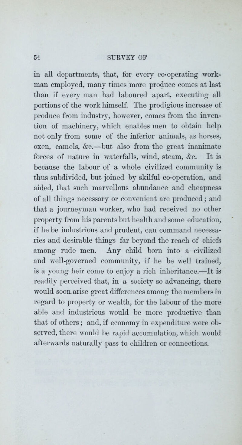 in all departments, that, for every co-operating work- man employed, many times more produce comes at last than if every man had laboured apart, executing all portions of the work liimself. The prodigious increase of produce from industry, however, comes from the inven- tion of machinery, which enables men to obtain help not only from some of the inferior animals, as horses, oxen, camels, &c.—hut also from the great inanimate forces of nature in waterfalls, vdnd, steam, &c. It is because the labour of a whole civilized community is thus subdivided, but joined by skilful co-operation, and aided, that such marvellous abundance and cheapness of all things necessary or convenient are produced; and that a journe}unan worker, who had received no other property from his parents but health and some education, if he be industrious and prudent, can command necessa- ries and deshable things far beyond the reach of chiefs among rude men. Any child born into a civilized and well-governed community, if he be well trained, is a young heir come to enjoy a rich inheritance.—It is readily perceived that, in a society so advancing, there would soon arise great differences among the members in regard to property or wealth, for the labour of the more able and industrious would be more producth^e than that of others ; and, if economy in expenditm^e were ob- served, there would be rapid accumulation, which would afterwards naturally pass to chilcben or connections.