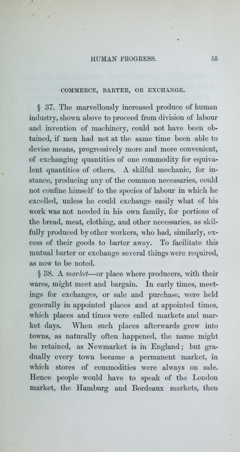 COMMERCE, BARTER, OR EXCHANGE. § 37. The marvellously increased produce of human industry, shown above to proceed from division of labour and invention of macliinery, could not have been ob- tained, if men had not at the same time been able to devise means, progressively more and more convenient, of exchanging quantities of one commodity for equiva- lent quantities of others. A skilful mechanic, for in- stance, producing any of the common necessaries, could not confine himself to the species of labour in wliich he excelled, unless he could exchange easily what of his work was not needed in his own family, for portions of the bread, meat, clothing, and other necessaries, as skil- fully produced by other workers, who had, similarly, ex- cess of their goods to barter away. To facilitate this mutual barter or exchange several things were required, as now to be noted. § 38. A market—or place where producers, with their wares, might meet and bargain. In early times, meet- ings for exchanges, or sale and purchase, were held generally in appointed places and at appointed times, which places and times were called markets and mar- ket days. When such places afterwards grew into towns, as naturally often happened, the name might be retained, as Newmarket is in England; but gra- dually every town became a permanent market, in which stores of commodities were always on sale. Hence people would have to speak of the London market, the Hambiug and Bordeaux markets, then