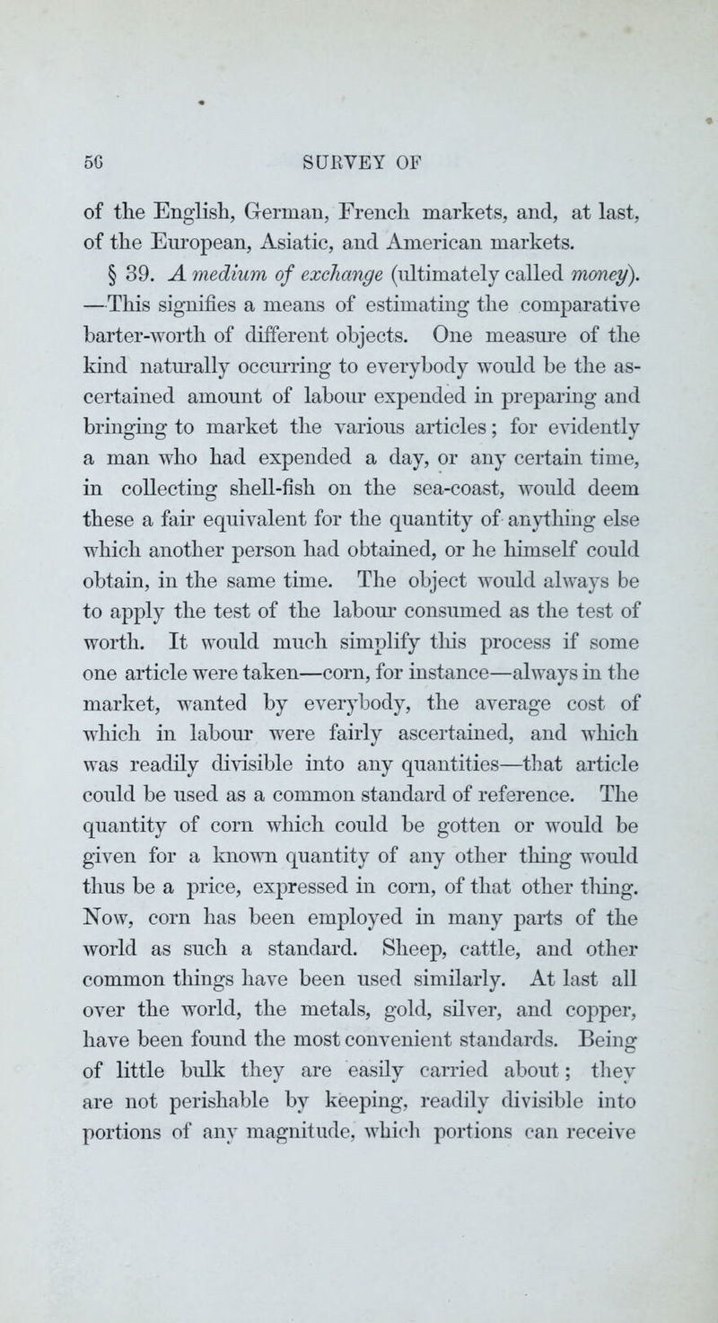 of the English, German, French markets, and, at last, of the European, Asiatic, and American markets. § 39. A medium of exchange (ultimately called money). —This signifies a means of estimating the comparative barter-worth of different objects. One measure of the kind natm’ally occiuTing to everybody would be the as- certained amount of labour expended in preparing and bringing to market the various articles; for evidently a man who had expended a day, or any certain time, in collecting shell-fish on the sea-coast, Avould deem these a fair equivalent for the quantity of anything else which another person had obtained, or he liimself could obtain, in the same time. The object would always be to apply the test of the labour consumed as the test of worth. It would much simplify tliis process if some one article were taken—corn, for instance—always in the market, wanted by everj^body, the average cost of which in labour were fairly ascertained, and which was readily divisible into any quantities—that article could be used as a common standard of reference. The quantity of corn which could be gotten or would be given for a knovm quantity of any other thing would thus be a price, expressed in corn, of that other tiling. Now, corn has been employed in many parts of the world as such a standard. Sheep, cattle, and other common things have been used similarly. At last all over the world, the metals, gold, silver, and copper, have been found the most convenient standards. Being of little bulk they are easily carried about; they are not perishable by keeping, readily divisible into portions of any magnitude, which portions can receive