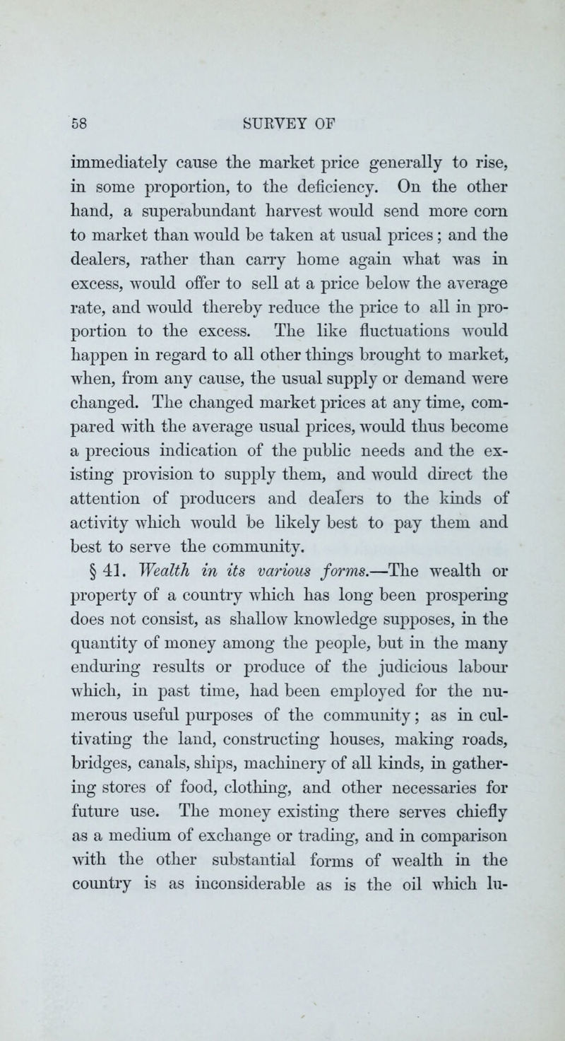 immediately cause the market price generally to rise, in some proportion, to the deficiency. On the other hand, a superabundant harvest would send more corn to market than would be taken at usual prices; and the dealers, rather than carry home again what was in excess, would offer to sell at a price below the average rate, and would thereby reduce the price to all in pro- portion to the excess. The like fluctuations would happen in regard to all other things brought to market, when, from any cause, the usual supply or demand were changed. The changed market prices at any time, com- pared Avith the average usual prices, would thus become a precious indication of the public needs and the ex- isting provision to supply them, and would dhect the attention of producers and dealers to the kinds of activity Avhich would be likely best to pay them and best to serve the community. § 41. Wealth in its various forms.—The wealth or property of a country which has long been prospering does not consist, as shalloAV knowledge supposes, in the quantity of money among the people, but in the many enduring results or produce of the judicious labom' which, in past time, had been employed for the nu- merous useful pm^poses of the community; as in cul- tivating the land, constructing houses, making roads, bridges, canals, ships, machinery of all kinds, in gather- ing stores of food, clotliing, and other necessaries for futm’e use. The money existing there serves chiefly as a medium of exchange or trading, and in comparison with the other substantial forms of Avealth in the country is as inconsiderable as is the oil AAdiich In-
