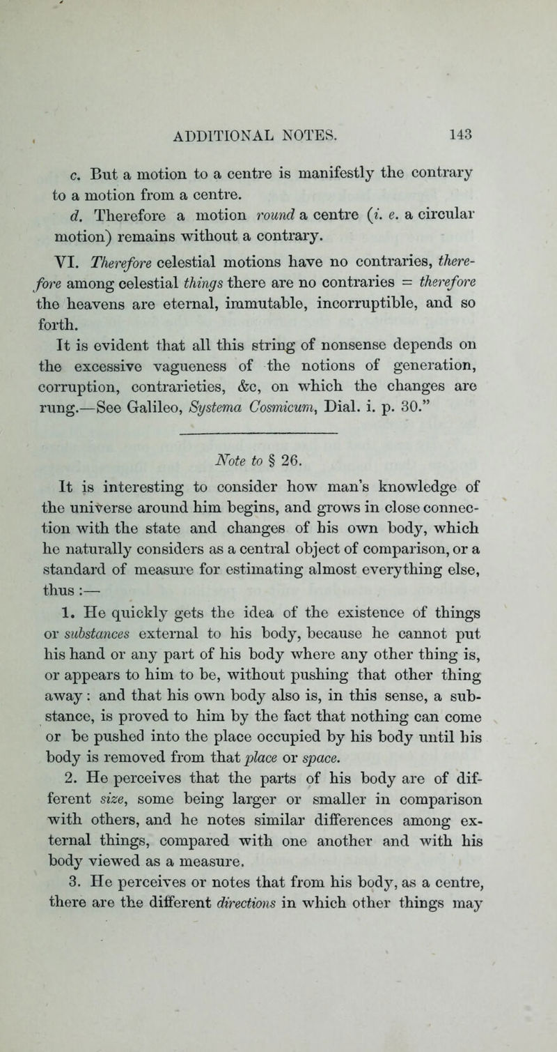 c. But a motion to a centre is manifestly the contrary to a motion from a centre. d. Therefore a motion round a centre (i. e. a circular motion) remains without a contrary. VI. Therefore celestial motions have no contraries, there- fore among celestial things there are no contraries = therefore the heavens are eternal, immutable, incorruptible, and so forth. It is evident that all this string of nonsense depends on the excessive vagueness of the notions of generation, corruption, contrarieties, &c, on which the changes are rung.—See Galileo, Systema Cosmicum, Dial. i. p. 30.” Note to § 26. It is interesting to consider how man’s knowledge of the universe around him begins, and grows in close connec- tion with the state and changes of his own body, which he naturally considers as a central object of comparison, or a standard of measure for estimating almost everything else, thus :— 1. He quickly gets the idea of the existence of things or substances external to his body, because he cannot put his hand or any part of his body where any other thing is, or appears to him to be, without pushing that other thing away: and that his own body also is, in this sense, a sub- stance, is proved to him by the fact that nothing can come or be pushed into the place occupied by his body until his body is removed from that place or space. 2. He perceives that the parts of his body are of dif- ferent size, some being larger or smaller in comparison with others, and he notes similar differences among ex- ternal things, compared with one another and with his body viewed as a measure. 3. He perceives or notes that from his body, as a centre, there are the different directions in which other things may