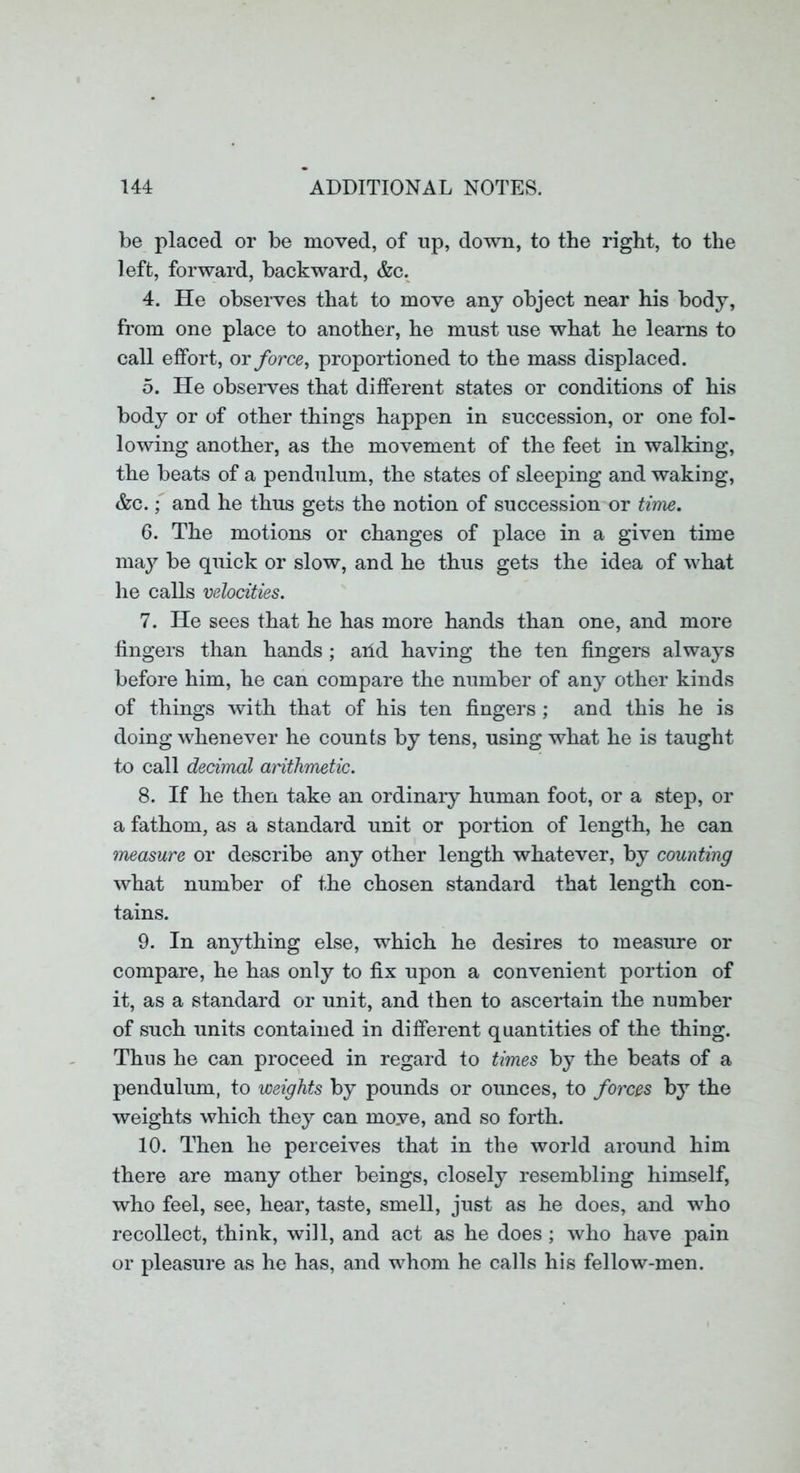 be placed or be moved, of up, down, to the right, to the left, forward, backward, &c. 4. He observes that to move any object near his body, from one place to another, he must use what he learns to call effort, or force, proportioned to the mass displaced. 5. He observes that different states or conditions of his body or of other things happen in succession, or one fol- lowing another, as the movement of the feet in walking, the beats of a pendulum, the states of sleeping and waking, &c. f and he thus gets the notion of succession or time. 6. The motions or changes of place in a given time may be quick or slow, and he thus gets the idea of what he calls velocities. 7. He sees that he has more hands than one, and more fingers than hands; arid having the ten fingers always before him, he can compare the number of any other kinds of things with that of his ten fingers ; and this he is doing whenever he counts by tens, using what he is taught to call decimal arithmetic. 8. If he then take an ordinary human foot, or a step, or a fathom, as a standard unit or portion of length, he can measure or describe any other length whatever, by counting what number of the chosen standard that length con- tains. 9. In anything else, which he desires to measure or compare, he has only to fix upon a convenient portion of it, as a standard or unit, and then to ascertain ihe number of such units contained in different quantities of the thing. Thus he can proceed in regard to times by the beats of a pendulum, to weights by pounds or ounces, to forces by the weights which they can move, and so forth. 10. Then he perceives that in the world around him there are many other beings, closely resembling himself, who feel, see, hear, taste, smell, just as he does, and who recollect, think, will, and act as he does; who have pain or pleasure as he has, and whom he calls his fellow-men.