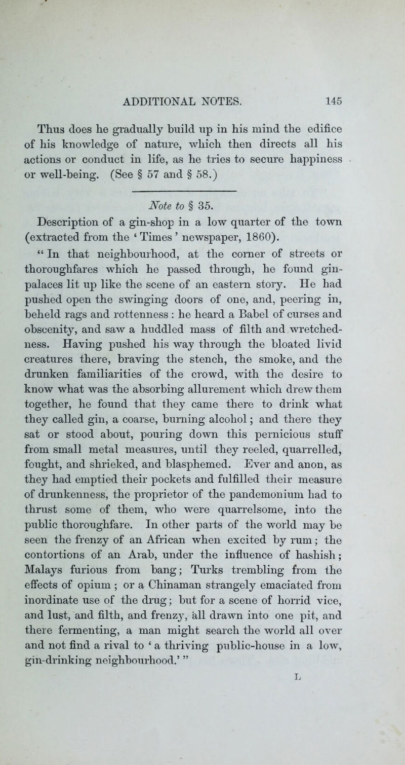Thus does he gradually build up in his mind the edifice of his knowledge of nature, which then directs all his actions or conduct in life, as he tries to secure happiness or well-being. (See § 57 and § 58.) Note to § 35. Description of a gin-shop in a low quarter of the town (extracted from the ‘ Times ’ newspaper, 1860). “ In that neighbourhood, at the corner of streets or thoroughfares which he passed through, he found gin- palaces lit up like the scene of an eastern story. He had pushed open the swinging doors of one, and, peering in, beheld rags and rottenness : he heard a Babel of curses and obscenity, and saw a huddled mass of filth and wretched- ness. Having pushed his way through the bloated livid creatures there, braving the stench, the smoke, and the drunken familiarities of the crowd, with the desire to know what was the absorbing allurement which drew them together, he found that they came there to drink what they called gin, a coarse, burning alcohol; and there they sat or stood about, pouring down this pernicious stuff from small metal measures, until they reeled, quarrelled, fought, and shrieked, and blasphemed. Ever and anon, as they had emptied their pockets and fulfilled their measure of drunkenness, the proprietor of the pandemonium had to thrust some of them, who were quarrelsome, into the public thoroughfare. In other parts of the world may be seen the frenzy of an African when excited by rum; the contortions of an Arab, under the influence of hashish; Malays furious from bang; Turks trembling from the effects of opium ; or a Chinaman strangely emaciated from inordinate use of the drug; but for a scene of horrid vice, and lust, and filth, and frenz}, all drawn into one pit, and there fermenting, a man might search the world all over and not find a rival to ‘ a thriving public-house in a low, gin-drinking neighbourhood.’ ”