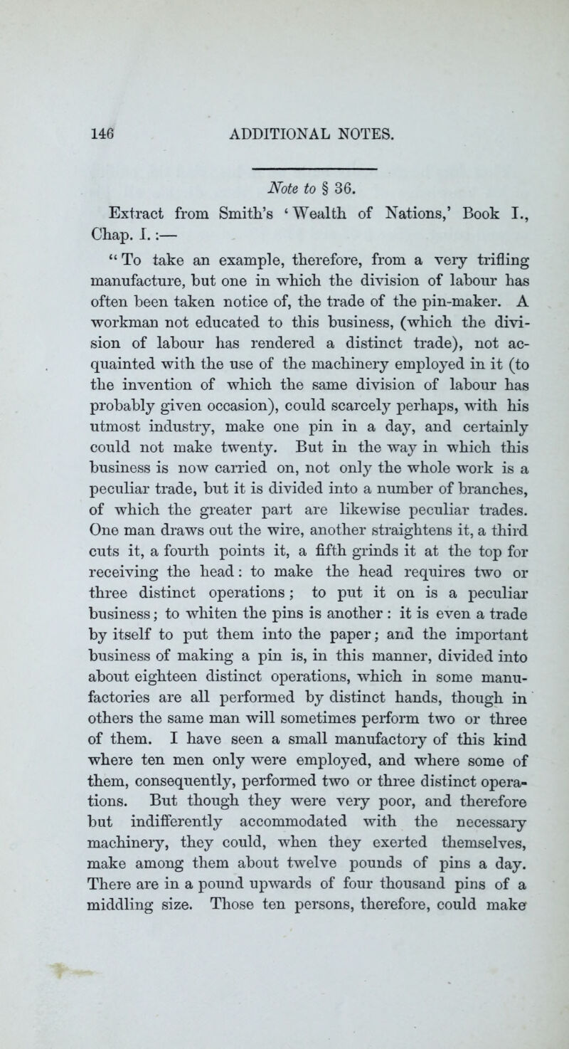 Note to § 36. Extract from Smith’s ‘Wealth of Nations,’ Book I., Chap. I.:— “ To take an example, therefore, from a very trifling mamifactnre, but one in which the division of labour has often been taken notice of, the trade of the pin-maker. A workman not educated to this business, (which the divi- sion of labour has rendered a distinct trade), not ac- quainted with the use of the machinery employed in it (to the invention of which the same division of labour has probably given occasion), could scarcely perhaps, with his utmost industry, make one pin in a day, and certainly could not make twenty. But in the way in which this business is now carried on, not only the whole work is a peculiar trade, but it is divided into a number of branches, of which the greater part are likewise peculiar trades. One man draws out the wire, another straightens it, a third cuts it, a fourth points it, a fifth grinds it at the top for receiving the head: to make the head requires two or three distinct operations; to put it on is a peculiar business; to whiten the pins is another : it is even a trade by itself to put them into the paper; and the important business of making a pin is, in this manner, divided into about eighteen distinct operations, which in some manu- factories are all performed by distinct hands, though in others the same man will sometimes perform two or three of them. I have seen a small manufactory of this kind where ten men only were employed, and where some of them, consequently, performed two or three distinct opera- tions. But though they were very poor, and therefore but indifi’erently accommodated with the necessaiy machinery, they could, when they exerted themselves, make among them about twelve pounds of pins a day. There are in a pound upwards of four thousand pins of a middling size. Those ten persons, therefore, could make