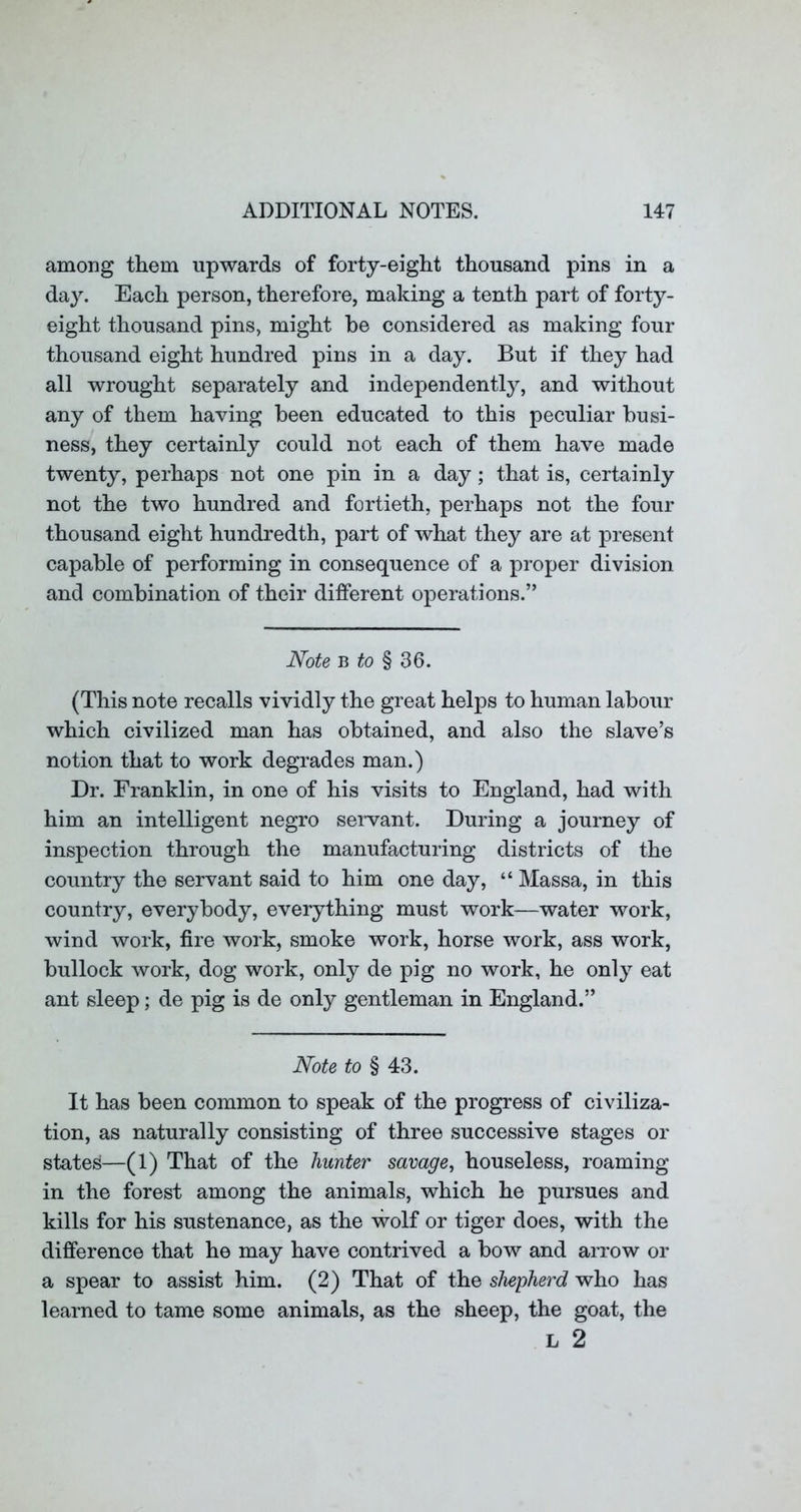 among them upwards of forty-eight thousand pins in a day. Each person, therefore, making a tenth part of forty- eight thousand pins, might be considered as making four thousand eight hundred pins in a day. But if they had all wrought separately and independently, and without any of them having been educated to this peculiar busi- ness, they certainly could not each of them have made twenty, perhaps not one pin in a day; that is, certainly not the two hundred and fortieth, perhaps not the four thousand eight hundredth, part of what they are at present capable of performing in consequence of a proper division and combination of their different operations.” Note B to § 36. (This note recalls vividly the great helps to human labour which civilized man has obtained, and also the slave’s notion that to work degrades man.) Dr. Franklin, in one of his visits to England, had with him an intelligent negro servant. During a journey of inspection through the manufacturing districts of the country the servant said to him one day, “ Massa, in this country, everybody, everything must work—water work, wind work, fire work, smoke work, horse work, ass work, bullock work, dog work, only de pig no work, he only eat ant sleep; de pig is de only gentleman in England.” Note to § 43. It has been common to speak of the progress of civiliza- tion, as naturally consisting of three successive stages or states—(1) That of the hunter savage^ houseless, roaming in the forest among the animals, which he pursues and kills for his sustenance, as the wolf or tiger does, with the difference that he may have contrived a bow and arrow or a spear to assist him. (2) That of the shepherd who has learned to tame some animals, as the sheep, the goat, the L 2
