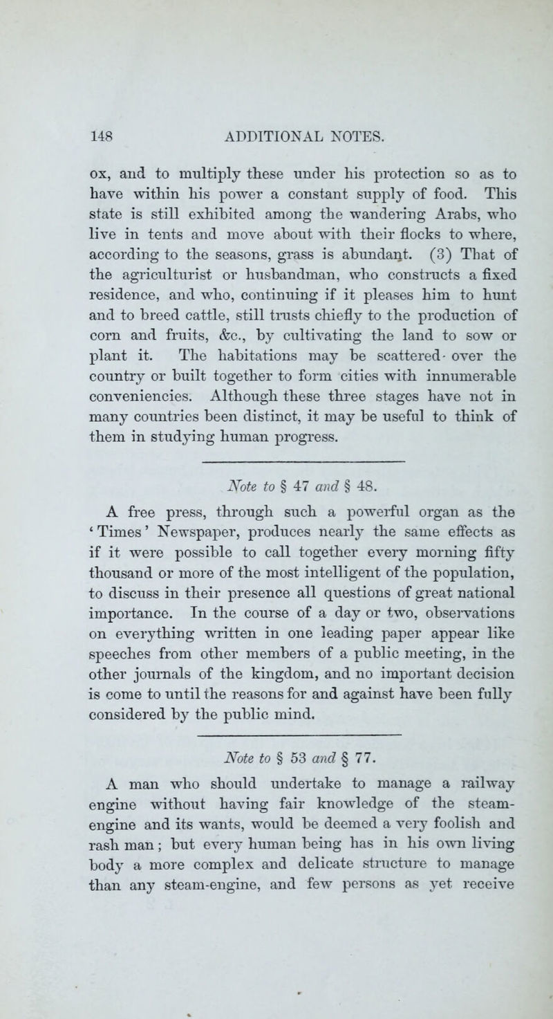 ox, and to multiply these under his proteetion so as to have within his power a constant supply of food. This state is still exhibited among the wandering Arabs, who live in tents and move about with their flocks to where, according to the seasons, grass is abundant. (3) That of the agriculturist or husbandman, who constmcts a fixed residence, and who, continuing if it pleases him to hunt and to breed cattle, still tnists chiefly to the production of corn and fruits, &c., by cultivating the land to sow or plant it. The habitations may be scattered- over the country or built together to form cities with innumerable conveniencies. Although these three stages have not in many countries been distinct, it may be useful to think of them in studying human progress. Note to § 47 and § 48. A free press, through such a powerful organ as the ‘ Times ’ Newspaper, produces nearly the same effects as if it were possible to call together eveiy morning fifty thousand or more of the most intelligent of the population, to discuss in their presence all questions of great national importance. In the course of a day or two, observations on everything written in one leading paper appear like speeches from other members of a public meeting, in the other journals of the kingdom, and no imporfant decision is come to until the reasons for and against have been fully considered by the public mind. Note to § 53 and § 77. A man who should undertake to manage a railway engine without having fair knowledge of the steam- engine and its wants, would be deemed a very foolish and rash man; but every human being has in his own living body a more complex and delicate structure to manage than any steam-engine, and few persons as yet receive